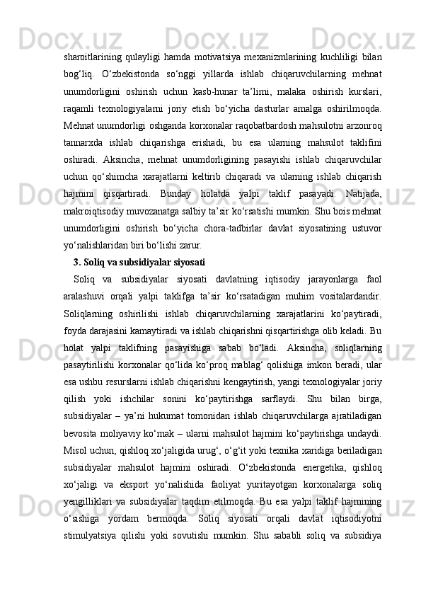 sharoitlarining   qulayligi   hamda   motivatsiya   mexanizmlarining   kuchliligi   bilan
bog‘liq.   O‘zbekistonda   so‘nggi   yillarda   ishlab   chiqaruvchilarning   mehnat
unumdorligini   oshirish   uchun   kasb-hunar   ta’limi,   malaka   oshirish   kurslari,
raqamli   texnologiyalarni   joriy   etish   bo‘yicha   dasturlar   amalga   oshirilmoqda.
Mehnat unumdorligi oshganda korxonalar raqobatbardosh mahsulotni arzonroq
tannarxda   ishlab   chiqarishga   erishadi,   bu   esa   ularning   mahsulot   taklifini
oshiradi.   Aksincha,   mehnat   unumdorligining   pasayishi   ishlab   chiqaruvchilar
uchun   qo‘shimcha   xarajatlarni   keltirib   chiqaradi   va   ularning   ishlab   chiqarish
hajmini   qisqartiradi.   Bunday   holatda   yalpi   taklif   pasayadi.   Natijada,
makroiqtisodiy muvozanatga salbiy ta’sir ko‘rsatishi mumkin. Shu bois mehnat
unumdorligini   oshirish   bo‘yicha   chora-tadbirlar   davlat   siyosatining   ustuvor
yo‘nalishlaridan biri bo‘lishi zarur.
3. Soliq va subsidiyalar siyosati
Soliq   va   subsidiyalar   siyosati   davlatning   iqtisodiy   jarayonlarga   faol
aralashuvi   orqali   yalpi   taklifga   ta’sir   ko‘rsatadigan   muhim   vositalardandir.
Soliqlarning   oshirilishi   ishlab   chiqaruvchilarning   xarajatlarini   ko‘paytiradi,
foyda darajasini kamaytiradi va ishlab chiqarishni qisqartirishga olib keladi. Bu
holat   yalpi   taklifning   pasayishiga   sabab   bo‘ladi.   Aksincha,   soliqlarning
pasaytirilishi   korxonalar   qo‘lida  ko‘proq mablag‘   qolishiga   imkon  beradi, ular
esa ushbu resurslarni ishlab chiqarishni kengaytirish, yangi texnologiyalar joriy
qilish   yoki   ishchilar   sonini   ko‘paytirishga   sarflaydi.   Shu   bilan   birga,
subsidiyalar   –   ya’ni   hukumat   tomonidan   ishlab   chiqaruvchilarga   ajratiladigan
bevosita   moliyaviy  ko‘mak  –   ularni   mahsulot   hajmini   ko‘paytirishga   undaydi.
Misol uchun, qishloq xo‘jaligida urug‘, o‘g‘it yoki texnika xaridiga beriladigan
subsidiyalar   mahsulot   hajmini   oshiradi.   O‘zbekistonda   energetika,   qishloq
xo‘jaligi   va   eksport   yo‘nalishida   faoliyat   yuritayotgan   korxonalarga   soliq
yengilliklari   va   subsidiyalar   taqdim   etilmoqda.   Bu   esa   yalpi   taklif   hajmining
o‘sishiga   yordam   bermoqda.   Soliq   siyosati   orqali   davlat   iqtisodiyotni
stimulyatsiya   qilishi   yoki   sovutishi   mumkin.   Shu   sababli   soliq   va   subsidiya 