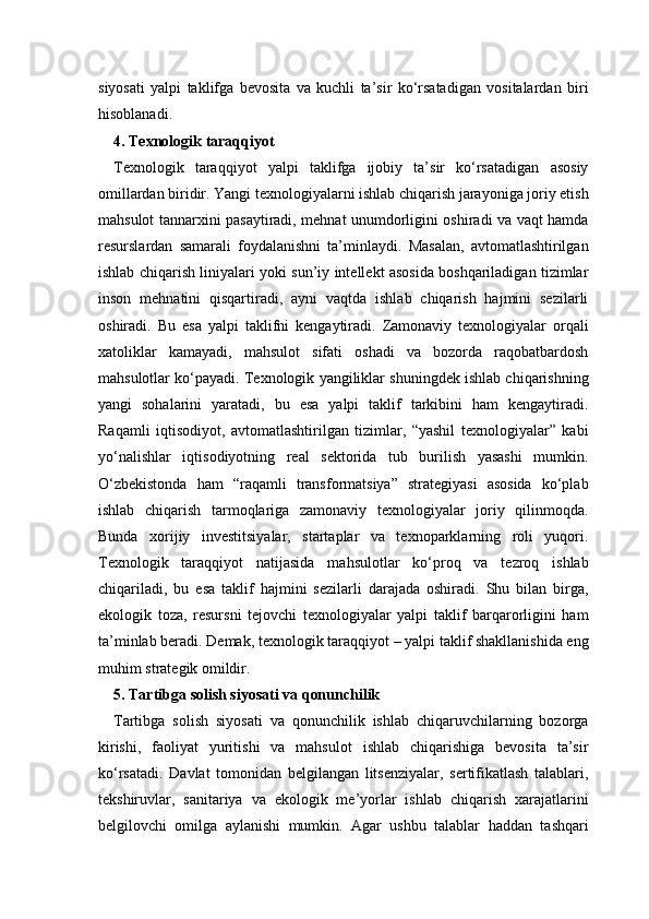 siyosati   yalpi   taklifga   bevosita   va   kuchli   ta’sir   ko‘rsatadigan   vositalardan   biri
hisoblanadi.
4. Texnologik taraqqiyot
Texnologik   taraqqiyot   yalpi   taklifga   ijobiy   ta’sir   ko‘rsatadigan   asosiy
omillardan biridir. Yangi texnologiyalarni ishlab chiqarish jarayoniga joriy etish
mahsulot tannarxini pasaytiradi, mehnat unumdorligini oshiradi va vaqt hamda
resurslardan   samarali   foydalanishni   ta’minlaydi.   Masalan,   avtomatlashtirilgan
ishlab chiqarish liniyalari yoki sun’iy intellekt asosida boshqariladigan tizimlar
inson   mehnatini   qisqartiradi,   ayni   vaqtda   ishlab   chiqarish   hajmini   sezilarli
oshiradi.   Bu   esa   yalpi   taklifni   kengaytiradi.   Zamonaviy   texnologiyalar   orqali
xatoliklar   kamayadi,   mahsulot   sifati   oshadi   va   bozorda   raqobatbardosh
mahsulotlar ko‘payadi. Texnologik yangiliklar shuningdek ishlab chiqarishning
yangi   sohalarini   yaratadi,   bu   esa   yalpi   taklif   tarkibini   ham   kengaytiradi.
Raqamli   iqtisodiyot,   avtomatlashtirilgan   tizimlar,   “yashil   texnologiyalar”   kabi
yo‘nalishlar   iqtisodiyotning   real   sektorida   tub   burilish   yasashi   mumkin.
O‘zbekistonda   ham   “raqamli   transformatsiya”   strategiyasi   asosida   ko‘plab
ishlab   chiqarish   tarmoqlariga   zamonaviy   texnologiyalar   joriy   qilinmoqda.
Bunda   xorijiy   investitsiyalar,   startaplar   va   texnoparklarning   roli   yuqori.
Texnologik   taraqqiyot   natijasida   mahsulotlar   ko‘proq   va   tezroq   ishlab
chiqariladi,   bu   esa   taklif   hajmini   sezilarli   darajada   oshiradi.   Shu   bilan   birga,
ekologik   toza,   resursni   tejovchi   texnologiyalar   yalpi   taklif   barqarorligini   ham
ta’minlab beradi. Demak, texnologik taraqqiyot – yalpi taklif shakllanishida eng
muhim strategik omildir.
5. Tartibga solish siyosati va qonunchilik 
Tartibga   solish   siyosati   va   qonunchilik   ishlab   chiqaruvchilarning   bozorga
kirishi,   faoliyat   yuritishi   va   mahsulot   ishlab   chiqarishiga   bevosita   ta’sir
ko‘rsatadi.   Davlat   tomonidan   belgilangan   litsenziyalar,   sertifikatlash   talablari,
tekshiruvlar,   sanitariya   va   ekologik   me’yorlar   ishlab   chiqarish   xarajatlarini
belgilovchi   omilga   aylanishi   mumkin.   Agar   ushbu   talablar   haddan   tashqari 