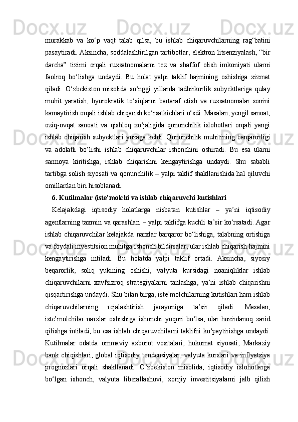 murakkab   va   ko‘p   vaqt   talab   qilsa,   bu   ishlab   chiqaruvchilarning   rag‘batini
pasaytiradi. Aksincha, soddalashtirilgan tartibotlar, elektron litsenziyalash, “bir
darcha”   tizimi   orqali   ruxsatnomalarni   tez   va   shaffof   olish   imkoniyati   ularni
faolroq   bo‘lishga   undaydi.   Bu   holat   yalpi   taklif   hajmining   oshishiga   xizmat
qiladi.   O‘zbekiston   misolida   so‘nggi   yillarda   tadbirkorlik   subyektlariga   qulay
muhit   yaratish,   byurokratik   to‘siqlarni   bartaraf   etish   va   ruxsatnomalar   sonini
kamaytirish orqali ishlab chiqarish ko‘rsatkichlari o‘sdi. Masalan, yengil sanoat,
oziq-ovqat   sanoati   va   qishloq   xo‘jaligida   qonunchilik   islohotlari   orqali   yangi
ishlab chiqarish  subyektlari  yuzaga keldi. Qonunchilik muhitining barqarorligi
va   adolatli   bo‘lishi   ishlab   chiqaruvchilar   ishonchini   oshiradi.   Bu   esa   ularni
sarmoya   kiritishga,   ishlab   chiqarishni   kengaytirishga   undaydi.   Shu   sababli
tartibga solish siyosati va qonunchilik – yalpi taklif shakllanishida hal qiluvchi
omillardan biri hisoblanadi.
6. Kutilmalar (iste’molchi va ishlab chiqaruvchi kutishlari
Kelajakdagi   iqtisodiy   holatlarga   nisbatan   kutishlar   –   ya’ni   iqtisodiy
agentlarning taxmin va qarashlari – yalpi taklifga kuchli ta’sir ko‘rsatadi. Agar
ishlab chiqaruvchilar  kelajakda narxlar  barqaror  bo‘lishiga,  talabning ortishiga
va foydali investitsion muhitga ishonch bildirsalar, ular ishlab chiqarish hajmini
kengaytirishga   intiladi.   Bu   holatda   yalpi   taklif   ortadi.   Aksincha,   siyosiy
beqarorlik,   soliq   yukining   oshishi,   valyuta   kursidagi   noaniqliklar   ishlab
chiqaruvchilarni   xavfsizroq   strategiyalarni   tanlashga,   ya’ni   ishlab   chiqarishni
qisqartirishga undaydi. Shu bilan birga, iste’molchilarning kutishlari ham ishlab
chiqaruvchilarning   rejalashtirish   jarayoniga   ta’sir   qiladi.   Masalan,
iste’molchilar   narxlar   oshishiga   ishonchi   yuqori   bo‘lsa,   ular   hozirdanoq   xarid
qilishga intiladi, bu esa ishlab chiqaruvchilarni taklifni ko‘paytirishga undaydi.
Kutilmalar   odatda   ommaviy   axborot   vositalari,   hukumat   siyosati,   Markaziy
bank   chiqishlari,   global   iqtisodiy   tendensiyalar,   valyuta   kurslari   va   inflyatsiya
prognozlari   orqali   shakllanadi.   O‘zbekiston   misolida,   iqtisodiy   islohotlarga
bo‘lgan   ishonch,   valyuta   liberallashuvi,   xorijiy   investitsiyalarni   jalb   qilish 