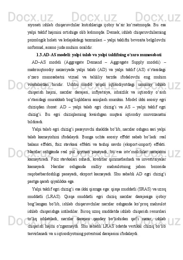 siyosati   ishlab   chiqaruvchilar   kutishlariga   ijobiy   ta’sir   ko‘rsatmoqda.   Bu   esa
yalpi taklif hajmini ortishiga olib kelmoqda. Demak, ishlab chiqaruvchilarning
psixologik holati va kelajakdagi taxminlari – yalpi taklifni bevosita belgilovchi
noformal, ammo juda muhim omildir.
1.3. AD-AS modeli: yalpi talab va yalpi taklifning o‘zaro munosabati
AD–AS   modeli   (Aggregate   Demand   –   Aggregate   Supply   modeli)   –
makroiqtisodiy   nazariyada   yalpi   talab   (AD)   va   yalpi   taklif   (AS)   o‘rtasidagi
o‘zaro   munosabatni   vizual   va   tahliliy   tarzda   ifodalovchi   eng   muhim
vositalardan   biridir.   Ushbu   model   orqali   iqtisodiyotdagi   umumiy   ishlab
chiqarish   hajmi,   narxlar   darajasi,   inflyatsiya,   ishsizlik   va   iqtisodiy   o‘sish
o‘rtasidagi   murakkab   bog‘liqliklarni   aniqlash   mumkin.   Model   ikki   asosiy   egri
chiziqdan   iborat:   AD   –   yalpi   talab   egri   chizig‘i   va   AS   –   yalpi   taklif   egri
chizig‘i.   Bu   egri   chiziqlarning   kesishgan   nuqtasi   iqtisodiy   muvozanatni
bildiradi.
Yalpi talab egri chizig‘i pasayuvchi shaklda bo‘lib, narxlar oshgan sari yalpi
talab   kamayishini   ifodalaydi.   Bunga   uchta   asosiy   effekt   sabab   bo‘ladi:   real
balans   effekti,   foiz   stavkasi   effekti   va   tashqi   savdo   (eksport-import)   effekti.
Narxlar   oshganda   real   pul   qiymati   pasayadi,   bu   esa   iste’molchilar   xarajatini
kamaytiradi.   Foiz   stavkalari   oshadi,   kreditlar   qimmatlashadi   va   investitsiyalar
kamayadi.   Narxlar   oshganda   milliy   mahsulotning   jahon   bozorida
raqobatbardoshligi   pasayadi,   eksport   kamayadi.   Shu   sababli   AD   egri   chizig‘i
pastga qarab qiyalikka ega.
Yalpi taklif egri chizig‘i esa ikki qismga ega: qisqa muddatli (SRAS) va uzoq
muddatli   (LRAS).   Qisqa   muddatli   egri   chiziq   narxlar   darajasiga   ijobiy
bog‘langan   bo‘lib,   ishlab   chiqaruvchilar   narxlar   oshganda   ko‘proq   mahsulot
ishlab   chiqarishga   intiladilar.   Biroq   uzoq   muddatda   ishlab   chiqarish   resurslari
to‘liq   ishlatiladi,   narxlar   darajasi   qanday   bo‘lishidan   qat’i   nazar,   ishlab
chiqarish   hajmi   o‘zgarmaydi.   Shu   sababli   LRAS   odatda   vertikal   chiziq   bo‘lib
tasvirlanadi va u iqtisodiyotning potentsial darajasini ifodalaydi.