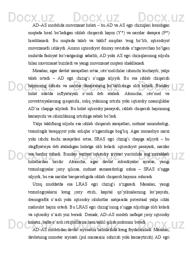AD–AS modelida muvozanat holati – bu AD va AS egri chiziqlari kesishgan
nuqtada   hosil   bo‘ladigan   ishlab   chiqarish   hajmi   (Y*)   va   narxlar   darajasi   (P*)
hisoblanadi.   Bu   nuqtada   talab   va   taklif   miqdori   teng   bo‘lib,   iqtisodiyot
muvozanatli ishlaydi. Ammo iqtisodiyot doimiy ravishda o‘zgaruvchan bo‘lgan
muhitda faoliyat ko‘rsatganligi sababli, AD yoki AS egri chiziqlarining siljishi
bilan muvozanat buziladi va yangi muvozanat nuqtasi shakllanadi.
Masalan, agar davlat xarajatlari ortsa, iste’molchilar ishonchi kuchayib, yalpi
talab   ortadi   –   AD   egri   chizig‘i   o‘ngga   siljiydi.   Bu   esa   ishlab   chiqarish
hajmining   oshishi   va   narxlar   darajasining   ko‘tarilishiga   olib   keladi.   Bunday
holat   odatda   inflyatsiyali   o‘sish   deb   ataladi.   Aksincha,   iste’mol   va
investitsiyalarning qisqarishi,  soliq yukining ortishi  yoki  iqtisodiy  noaniqliklar
AD’ni chapga siljitadi. Bu holat  iqtisodiy pasayish, ishlab chiqarish hajmining
kamayishi va ishsizlikning ortishiga sabab bo‘ladi.
Yalpi taklifning siljishi esa ishlab chiqarish xarajatlari, mehnat unumdorligi,
texnologik taraqqiyot yoki  soliqlar o‘zgarishiga bog‘liq. Agar xomashyo narxi
yoki   ishchi   kuchi   xarajatlari   ortsa,   SRAS   egri   chizig‘i   chapga   siljiydi   –   bu
stagflyatsiya   deb   ataladigan   holatga   olib   keladi:   iqtisodiyot   pasayadi,   narxlar
esa   baribir   oshadi.   Bunday   vaziyat   iqtisodiy   siyosat   yuritishda   eng   murakkab
holatlardan   biridir.   Aksincha,   agar   davlat   subsidiyalar   ajratsa,   yangi
texnologiyalar   joriy   qilinsa,   mehnat   samaradorligi   oshsa   –   SRAS   o‘ngga
siljiydi, bu esa narxlar barqarorligida ishlab chiqarish hajmini oshiradi.
Uzoq   muddatda   esa   LRAS   egri   chizig‘i   o‘zgaradi.   Masalan,   yangi
texnologiyalarni   keng   joriy   etish,   kapital   qo‘yilmalarning   ko‘payishi,
demografik   o‘sish   yoki   iqtisodiy   islohotlar   natijasida   potentsial   yalpi   ichki
mahsulot hajmi ortadi. Bu LRAS egri chizig‘ining o‘ngga siljishiga olib keladi
va   iqtisodiy   o‘sish   yuz   beradi.   Demak,   AD–AS   modeli   nafaqat   joriy   iqtisodiy
holatni, balki o‘sish istiqbollarini ham tahlil qilish imkonini beradi.
AD–AS modelidan davlat siyosatini baholashda keng foydalaniladi. Masalan,
davlatning monetar siyosati  (pul  massasini  oshirish yoki kamaytirish) AD egri 