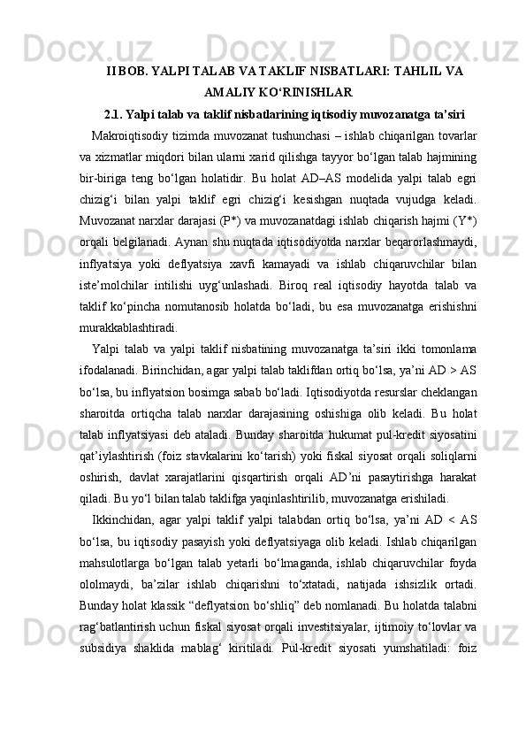 II BOB. YALPI TALAB VA TAKLIF NISBATLARI: TAHLIL VA
AMALIY KO‘RINISHLAR 
2.1. Yalpi talab va taklif nisbatlarining iqtisodiy muvozanatga ta’siri
Makroiqtisodiy tizimda muvozanat  tushunchasi  – ishlab chiqarilgan tovarlar
va xizmatlar miqdori bilan ularni xarid qilishga tayyor bo‘lgan talab hajmining
bir-biriga   teng   bo‘lgan   holatidir.   Bu   holat   AD–AS   modelida   yalpi   talab   egri
chizig‘i   bilan   yalpi   taklif   egri   chizig‘i   kesishgan   nuqtada   vujudga   keladi.
Muvozanat narxlar darajasi (P*) va muvozanatdagi ishlab chiqarish hajmi (Y*)
orqali  belgilanadi. Aynan shu nuqtada iqtisodiyotda narxlar  beqarorlashmaydi,
inflyatsiya   yoki   deflyatsiya   xavfi   kamayadi   va   ishlab   chiqaruvchilar   bilan
iste’molchilar   intilishi   uyg‘unlashadi.   Biroq   real   iqtisodiy   hayotda   talab   va
taklif   ko‘pincha   nomutanosib   holatda   bo‘ladi,   bu   esa   muvozanatga   erishishni
murakkablashtiradi.
Yalpi   talab   va   yalpi   taklif   nisbatining   muvozanatga   ta’siri   ikki   tomonlama
ifodalanadi. Birinchidan, agar yalpi talab taklifdan ortiq bo‘lsa, ya’ni AD > AS
bo‘lsa, bu inflyatsion bosimga sabab bo‘ladi. Iqtisodiyotda resurslar cheklangan
sharoitda   ortiqcha   talab   narxlar   darajasining   oshishiga   olib   keladi.   Bu   holat
talab  inflyatsiyasi   deb   ataladi.   Bunday   sharoitda   hukumat   pul-kredit   siyosatini
qat’iylashtirish  (foiz stavkalarini  ko‘tarish)  yoki  fiskal  siyosat  orqali  soliqlarni
oshirish,   davlat   xarajatlarini   qisqartirish   orqali   AD’ni   pasaytirishga   harakat
qiladi. Bu yo‘l bilan talab taklifga yaqinlashtirilib, muvozanatga erishiladi.
Ikkinchidan,   agar   yalpi   taklif   yalpi   talabdan   ortiq   bo‘lsa,   ya’ni   AD   <   AS
bo‘lsa,  bu  iqtisodiy  pasayish  yoki   deflyatsiyaga   olib keladi.  Ishlab chiqarilgan
mahsulotlarga   bo‘lgan   talab   yetarli   bo‘lmaganda,   ishlab   chiqaruvchilar   foyda
ololmaydi,   ba’zilar   ishlab   chiqarishni   to‘xtatadi,   natijada   ishsizlik   ortadi.
Bunday holat klassik “deflyatsion bo‘shliq” deb nomlanadi. Bu holatda talabni
rag‘batlantirish  uchun fiskal   siyosat  orqali  investitsiyalar,   ijtimoiy  to‘lovlar  va
subsidiya   shaklida   mablag‘   kiritiladi.   Pul-kredit   siyosati   yumshatiladi:   foiz 