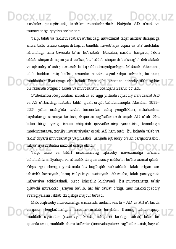 stavkalari   pasaytiriladi,   kreditlar   arzonlashtiriladi.   Natijada   AD   o‘sadi   va
muvozanatga qaytish boshlanadi.
Yalpi talab va taklif nisbatlari o‘rtasidagi muvozanat faqat narxlar darajasiga
emas, balki ishlab chiqarish hajmi, bandlik, investitsiya oqimi va iste’molchilar
ishonchiga   ham   bevosita   ta’sir   ko‘rsatadi.   Masalan,   narxlar   barqaror,   lekin
ishlab  chiqarish  hajmi   past  bo‘lsa,  bu “ishlab  chiqarish  bo‘shlig‘i” deb  ataladi
va  iqtisodiy   o‘sish   potentsiali   to‘liq   ishlatilmayotganligini   bildiradi.  Aksincha,
talab   haddan   ortiq   bo‘lsa,   resurslar   haddan   ziyod   ishga   solinadi,   bu   uzoq
muddatda inflyatsiyaga  olib  keladi. Demak,  bu  nisbatlar  iqtisodiy  siklning  har
bir fazasida o‘zgarib turadi va muvozanatni boshqarish zarur bo‘ladi.
O‘zbekiston Respublikasi  misolida so‘nggi yillarda iqtisodiy muvozanat AD
va   AS   o‘rtasidagi   nisbatni   tahlil   qilish   orqali   baholanmoqda.   Masalan,   2022–
2024   yillar   oralig‘ida   davlat   tomonidan   soliq   yengilliklari,   infratuzilma
loyihalariga   sarmoya   kiritish,   eksportni   rag‘batlantirish   orqali   AD   o‘sdi.   Shu
bilan   birga,   yangi   ishlab   chiqarish   quvvatlarining   yaratilishi,   texnologik
modernizatsiya, xorijiy investitsiyalar orqali AS ham ortdi. Bu holatda talab va
taklif deyarli muvozanatga yaqinlashdi, natijada iqtisodiy o‘sish barqarorlashdi,
inflyatsiya nisbatan nazorat ostiga olindi.
Yalpi   talab   va   taklif   nisbatlarining   iqtisodiy   muvozanatga   ta’sirini
baholashda inflyatsiya va ishsizlik darajasi asosiy indikator bo‘lib xizmat qiladi.
Filips   egri   chizig‘i   yordamida   bu   bog‘liqlik   ko‘rsatiladi:   talab   ortgan   sari
ishsizlik   kamayadi,   biroq   inflyatsiya   kuchayadi.   Aksincha,   talab   pasayganda
inflyatsiya   sekinlashadi,   biroq   ishsizlik   kuchayadi.   Bu   muvozanatga   ta’sir
qiluvchi   murakkab   jarayon   bo‘lib,   har   bir   davlat   o‘ziga   mos   makroiqtisodiy
strategiyalarni ishlab chiqishga majbur bo‘ladi.
Makroiqtisodiy muvozanatga erishishda muhim vazifa – AD va AS o‘rtasida
barqaror,   tenglashtirilgan   nisbatni   ushlab   turishdir.   Buning   uchun   qisqa
muddatli   siyosatlar   (subsidiya,   kredit,   soliqlarni   tartibga   solish)   bilan   bir
qatorda uzoq muddatli chora-tadbirlar (innovatsiyalarni rag‘batlantirish, kapital 