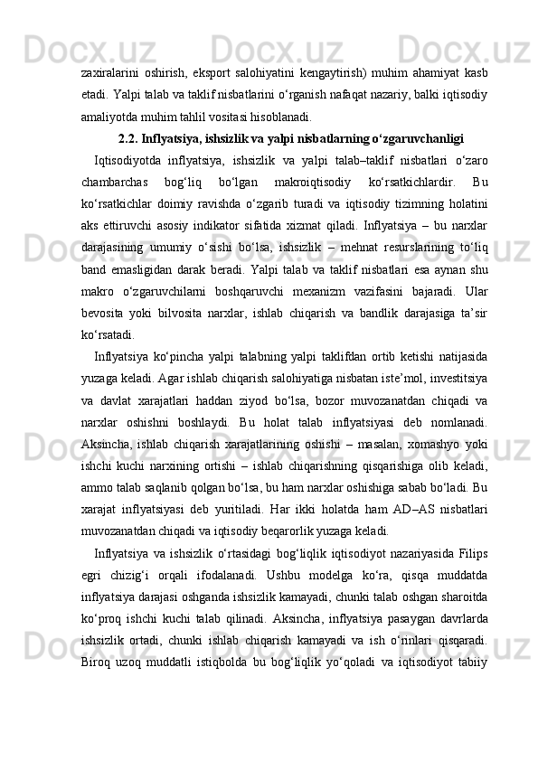 zaxiralarini   oshirish,   eksport   salohiyatini   kengaytirish)   muhim   ahamiyat   kasb
etadi. Yalpi talab va taklif nisbatlarini o‘rganish nafaqat nazariy, balki iqtisodiy
amaliyotda muhim tahlil vositasi hisoblanadi.
2.2. Inflyatsiya, ishsizlik va yalpi nisbatlarning o‘zgaruvchanligi
Iqtisodiyotda   inflyatsiya,   ishsizlik   va   yalpi   talab–taklif   nisbatlari   o‘zaro
chambarchas   bog‘liq   bo‘lgan   makroiqtisodiy   ko‘rsatkichlardir.   Bu
ko‘rsatkichlar   doimiy   ravishda   o‘zgarib   turadi   va   iqtisodiy   tizimning   holatini
aks   ettiruvchi   asosiy   indikator   sifatida   xizmat   qiladi.   Inflyatsiya   –   bu   narxlar
darajasining   umumiy   o‘sishi   bo‘lsa,   ishsizlik   –   mehnat   resurslarining   to‘liq
band   emasligidan   darak   beradi.   Yalpi   talab   va   taklif   nisbatlari   esa   aynan   shu
makro   o‘zgaruvchilarni   boshqaruvchi   mexanizm   vazifasini   bajaradi.   Ular
bevosita   yoki   bilvosita   narxlar,   ishlab   chiqarish   va   bandlik   darajasiga   ta’sir
ko‘rsatadi.
Inflyatsiya   ko‘pincha   yalpi   talabning   yalpi   taklifdan   ortib   ketishi   natijasida
yuzaga keladi. Agar ishlab chiqarish salohiyatiga nisbatan iste’mol, investitsiya
va   davlat   xarajatlari   haddan   ziyod   bo‘lsa,   bozor   muvozanatdan   chiqadi   va
narxlar   oshishni   boshlaydi.   Bu   holat   talab   inflyatsiyasi   deb   nomlanadi.
Aksincha,   ishlab   chiqarish   xarajatlarining   oshishi   –   masalan,   xomashyo   yoki
ishchi   kuchi   narxining   ortishi   –   ishlab   chiqarishning   qisqarishiga   olib   keladi,
ammo talab saqlanib qolgan bo‘lsa, bu ham narxlar oshishiga sabab bo‘ladi. Bu
xarajat   inflyatsiyasi   deb   yuritiladi.   Har   ikki   holatda   ham   AD–AS   nisbatlari
muvozanatdan chiqadi va iqtisodiy beqarorlik yuzaga keladi.
Inflyatsiya   va   ishsizlik   o‘rtasidagi   bog‘liqlik   iqtisodiyot   nazariyasida   Filips
egri   chizig‘i   orqali   ifodalanadi.   Ushbu   modelga   ko‘ra,   qisqa   muddatda
inflyatsiya darajasi oshganda ishsizlik kamayadi, chunki talab oshgan sharoitda
ko‘proq   ishchi   kuchi   talab   qilinadi.   Aksincha,   inflyatsiya   pasaygan   davrlarda
ishsizlik   ortadi,   chunki   ishlab   chiqarish   kamayadi   va   ish   o‘rinlari   qisqaradi.
Biroq   uzoq   muddatli   istiqbolda   bu   bog‘liqlik   yo‘qoladi   va   iqtisodiyot   tabiiy 