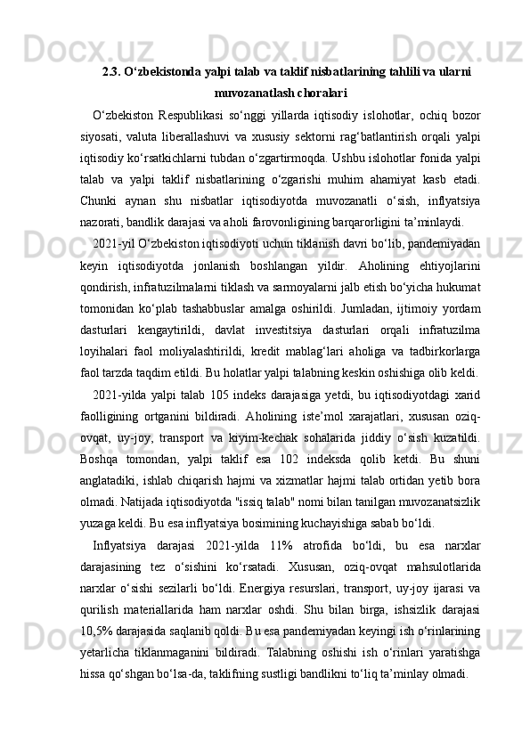 2.3. O‘zbekistonda yalpi talab va taklif nisbatlarining tahlili va ularni
muvozanatlash choralari
O‘zbekiston   Respublikasi   so‘nggi   yillarda   iqtisodiy   islohotlar,   ochiq   bozor
siyosati,   valuta   liberallashuvi   va   xususiy   sektorni   rag‘batlantirish   orqali   yalpi
iqtisodiy ko‘rsatkichlarni tubdan o‘zgartirmoqda. Ushbu islohotlar fonida yalpi
talab   va   yalpi   taklif   nisbatlarining   o‘zgarishi   muhim   ahamiyat   kasb   etadi.
Chunki   aynan   shu   nisbatlar   iqtisodiyotda   muvozanatli   o‘sish,   inflyatsiya
nazorati, bandlik darajasi va aholi farovonligining barqarorligini ta’minlaydi.
2021-yil O‘zbekiston iqtisodiyoti uchun tiklanish davri bo‘lib, pandemiyadan
keyin   iqtisodiyotda   jonlanish   boshlangan   yildir.   Aholining   ehtiyojlarini
qondirish, infratuzilmalarni tiklash va sarmoyalarni jalb etish bo‘yicha hukumat
tomonidan   ko‘plab   tashabbuslar   amalga   oshirildi.   Jumladan,   ijtimoiy   yordam
dasturlari   kengaytirildi,   davlat   investitsiya   dasturlari   orqali   infratuzilma
loyihalari   faol   moliyalashtirildi,   kredit   mablag‘lari   aholiga   va   tadbirkorlarga
faol tarzda taqdim etildi. Bu holatlar yalpi talabning keskin oshishiga olib keldi.
2021-yilda   yalpi   talab   105   indeks   darajasiga   yetdi,   bu   iqtisodiyotdagi   xarid
faolligining   ortganini   bildiradi.   Aholining   iste’mol   xarajatlari,   xususan   oziq-
ovqat,   uy-joy,   transport   va   kiyim-kechak   sohalarida   jiddiy   o‘sish   kuzatildi.
Boshqa   tomondan,   yalpi   taklif   esa   102   indeksda   qolib   ketdi.   Bu   shuni
anglatadiki, ishlab  chiqarish  hajmi   va xizmatlar   hajmi   talab  ortidan  yetib bora
olmadi. Natijada iqtisodiyotda "issiq talab" nomi bilan tanilgan muvozanatsizlik
yuzaga keldi. Bu esa inflyatsiya bosimining kuchayishiga sabab bo‘ldi.
Inflyatsiya   darajasi   2021-yilda   11%   atrofida   bo‘ldi,   bu   esa   narxlar
darajasining   tez   o‘sishini   ko‘rsatadi.   Xususan,   oziq-ovqat   mahsulotlarida
narxlar   o‘sishi   sezilarli   bo‘ldi.   Energiya   resurslari,   transport,   uy-joy   ijarasi   va
qurilish   materiallarida   ham   narxlar   oshdi.   Shu   bilan   birga,   ishsizlik   darajasi
10,5% darajasida saqlanib qoldi. Bu esa pandemiyadan keyingi ish o‘rinlarining
yetarlicha   tiklanmaganini   bildiradi.   Talabning   oshishi   ish   o‘rinlari   yaratishga
hissa qo‘shgan bo‘lsa-da, taklifning sustligi bandlikni to‘liq ta’minlay olmadi. 