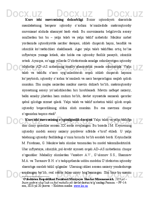 Kurs   ishi   mavzusining   dolzarbligi   Bozor   iqtisodiyoti   sharoitida
mamlakatning   barqaror   iqtisodiy   o‘sishini   ta’minlashda   makroiqtisodiy
muvozanat   alohida   ahamiyat   kasb   etadi.   Bu   muvozanatni   belgilovchi   asosiy
omillardan   biri   bu   –   yalpi   talab   va   yalpi   taklif   nisbatidir.   Mazkur   nisbat
yordamida   iqtisodiyotda   narxlar   darajasi,   ishlab   chiqarish   hajmi,   bandlik   va
ishsizlik   ko‘rsatkichlari   shakllanadi.   Agar   yalpi   talab   taklifdan   ortiq   bo‘lsa
inflyatsiya   yuzaga   keladi,   aks   holda   esa   iqtisodiy   faollik   pasayib,   ishsizlik
ortadi. Ayniqsa, so‘nggi yillarda O‘zbekistonda amalga oshirilayotgan iqtisodiy
islohotlar   AD–AS   nisbatining   amaliy   ahamiyatini   yanada   oshirmoqda.   Yalpi
talab   va   taklifni   o‘zaro   uyg‘unlashtirish   orqali   ishlab   chiqarish   hajmini
ko‘paytirish,   iqtisodiy   o‘sishni   ta’minlash   va   narx   barqarorligini   saqlab   qolish
mumkin.   Shu   nuqtai   nazardan   mazkur   mavzu   dolzarb   bo‘lib,   makroiqtisodiy
siyosatning   asosiy   yo‘nalishlaridan   biri   hisoblanadi.   Mavzu   nafaqat   nazariy,
balki   amaliy   jihatdan   ham   muhim   bo‘lib,   davlat   siyosatida   samarali   qarorlar
qabul   qilishga   xizmat   qiladi.   Yalpi   talab   va   taklif   nisbatini   tahlil   qilish   orqali
iqtisodiy   beqarorlikning   oldini   olish   mumkin.   Bu   esa   mavzuni   chuqur
o‘rganishni taqozo etadi 1
.
Kurs ishi mavzusining o‘rganilganlik darajasi   Yalpi talab va yalpi taklifga
doir ilmiy qarashlar asosan XX asrda rivojlangan. Bu borada J.M. Keynesning
iqtisodiy   modeli   asosiy   nazariy   poydevor   sifatida   e’tirof   etiladi.   U   yalpi
talabning iqtisodiy faollikdagi o‘rnini birinchi bo‘lib asoslab berdi. Keyinchalik
M. Friedman, G. Mankiw kabi olimlar  tomonidan bu model  takomillashtirildi.
Ular inflyatsiya, ishsizlik, pul-kredit siyosati orqali AD–AS nisbatlarini chuqur
o‘rgandilar.   Mahalliy   olimlardan   Vaxabov   A.V.,   G‘ulomov   S.S.,   Shamsiev
M.A. va Tursunov B.H. o‘z tadqiqotlarida ushbu modelni O‘zbekiston iqtisodiy
sharoitiga moslab tahlil qilganlar. Ularning ishlari asosan nazariy yondashuvga
asoslangan   bo‘lib,   real   sektor   bilan   uzviy   bog‘lanmagan.   Shu   bois   bu   mavzu
1
  O‘zbekiston Respublikasi Prezidenti Mirziyoyev Shavkat Miromonovich.   2023-yil – 
Inson qadrini ulug‘lash va faol mahalla yili  davlat dasturi to‘g‘risidagi Farmon. – PF–14-
son, 2023-yil 20-yanvar. – Elektron manba:  www.lex.uz 
