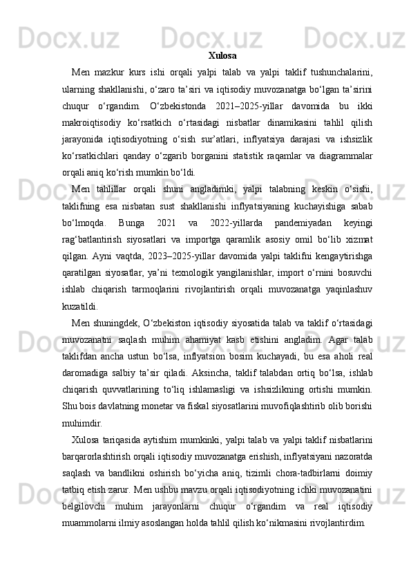Xulosa  
Men   mazkur   kurs   ishi   orqali   yalpi   talab   va   yalpi   taklif   tushunchalarini,
ularning   shakllanishi,   o‘zaro   ta’siri   va   iqtisodiy   muvozanatga   bo‘lgan   ta’sirini
chuqur   o‘rgandim.   O‘zbekistonda   2021–2025-yillar   davomida   bu   ikki
makroiqtisodiy   ko‘rsatkich   o‘rtasidagi   nisbatlar   dinamikasini   tahlil   qilish
jarayonida   iqtisodiyotning   o‘sish   sur’atlari,   inflyatsiya   darajasi   va   ishsizlik
ko‘rsatkichlari   qanday   o‘zgarib   borganini   statistik   raqamlar   va   diagrammalar
orqali aniq ko‘rish mumkin bo‘ldi.
Men   tahlillar   orqali   shuni   angladimki,   yalpi   talabning   keskin   o‘sishi,
taklifning   esa   nisbatan   sust   shakllanishi   inflyatsiyaning   kuchayishiga   sabab
bo‘lmoqda.   Bunga   2021   va   2022-yillarda   pandemiyadan   keyingi
rag‘batlantirish   siyosatlari   va   importga   qaramlik   asosiy   omil   bo‘lib   xizmat
qilgan.   Ayni   vaqtda,   2023–2025-yillar   davomida   yalpi   taklifni   kengaytirishga
qaratilgan   siyosatlar,   ya’ni   texnologik   yangilanishlar,   import   o‘rnini   bosuvchi
ishlab   chiqarish   tarmoqlarini   rivojlantirish   orqali   muvozanatga   yaqinlashuv
kuzatildi.
Men shuningdek, O‘zbekiston iqtisodiy siyosatida talab va taklif o‘rtasidagi
muvozanatni   saqlash   muhim   ahamiyat   kasb   etishini   angladim.   Agar   talab
taklifdan   ancha   ustun   bo‘lsa,   inflyatsion   bosim   kuchayadi,   bu   esa   aholi   real
daromadiga   salbiy   ta’sir   qiladi.   Aksincha,   taklif   talabdan   ortiq   bo‘lsa,   ishlab
chiqarish   quvvatlarining   to‘liq   ishlamasligi   va   ishsizlikning   ortishi   mumkin.
Shu bois davlatning monetar va fiskal siyosatlarini muvofiqlashtirib olib borishi
muhimdir.
Xulosa tariqasida aytishim  mumkinki, yalpi talab va yalpi taklif nisbatlarini
barqarorlashtirish orqali iqtisodiy muvozanatga erishish, inflyatsiyani nazoratda
saqlash   va   bandlikni   oshirish   bo‘yicha   aniq,   tizimli   chora-tadbirlarni   doimiy
tatbiq etish zarur. Men ushbu mavzu orqali iqtisodiyotning ichki muvozanatini
belgilovchi   muhim   jarayonlarni   chuqur   o‘rgandim   va   real   iqtisodiy
muammolarni ilmiy asoslangan holda tahlil qilish ko‘nikmasini rivojlantirdim. 