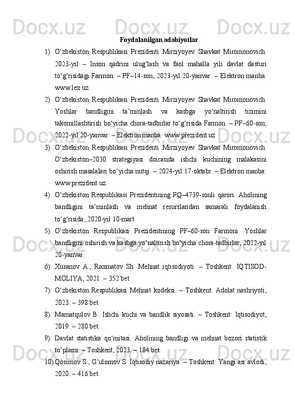 Foydalanilgan adabiyotlar
1) O‘zbekiston   Respublikasi   Prezidenti   Mirziyoyev   Shavkat   Miromonovich.
2023-yil   –   Inson   qadrini   ulug‘lash   va   faol   mahalla   yili   davlat   dasturi
to‘g‘risidagi Farmon. – PF–14-son, 2023-yil 20-yanvar. – Elektron manba:
www.lex.uz
2) O‘zbekiston   Respublikasi   Prezidenti   Mirziyoyev   Shavkat   Miromonovich.
Yoshlar   bandligini   ta’minlash   va   kasbga   yo‘naltirish   tizimini
takomillashtirish bo‘yicha chora-tadbirlar to‘g‘risida Farmon. – PF–60-son,
2022-yil 20-yanvar. – Elektron manba: www.prezident.uz
3) O‘zbekiston   Respublikasi   Prezidenti   Mirziyoyev   Shavkat   Miromonovich.
O‘zbekiston–2030   strategiyasi   doirasida   ishchi   kuchining   malakasini
oshirish masalalari bo‘yicha nutqi. – 2024-yil 17-oktabr. – Elektron manba:
www.prezident.uz
4) O‘zbekiston   Respublikasi   Prezidentining   PQ–4739-sonli   qarori.   Aholining
bandligini   ta’minlash   va   mehnat   resurslaridan   samarali   foydalanish
to‘g‘risida, 2020-yil 10-mart.
5) O‘zbekiston   Respublikasi   Prezidentining   PF–60-son   Farmoni.   Yoshlar
bandligini oshirish va kasbga yo‘naltirish bo‘yicha chora-tadbirlar, 2022-yil
20-yanvar.
6) Xusanov   A.,   Raxmatov   Sh.   Mehnat   iqtisodiyoti.   –   Toshkent:   IQTISOD-
MOLIYA, 2021. – 352 bet.
7) O‘zbekiston   Respublikasi   Mehnat   kodeksi.   –   Toshkent:   Adolat   nashriyoti,
2023. – 398 bet.
8) Mamatqulov   B.   Ishchi   kuchi   va   bandlik   siyosati.   –   Toshkent:   Iqtisodiyot,
2019. – 280 bet.
9) Davlat   statistika   qo‘mitasi.   Aholining   bandligi   va   mehnat   bozori   statistik
to‘plami. – Toshkent, 2023. – 184 bet.
10) Qosimov S., G‘ulomov S. Iqtisodiy nazariya. – Toshkent: Yangi asr avlodi,
2020. – 416 bet. 