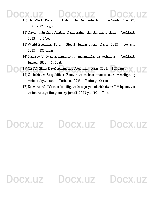 11) The   World   Bank.   Uzbekistan   Jobs   Diagnostic   Report.   –   Washington   DC,
2021. – 220 pages.
12) Davlat statistika qo‘mitasi. Demografik holat statistik to‘plami. – Toshkent,
2023. – 112 bet.
13) World   Economic   Forum.   Global   Human   Capital   Report   2022.   –   Geneva,
2022. – 280 pages.
14) Nazarov   U.   Mehnat   migratsiyasi:   muammolar   va   yechimlar.   –   Toshkent:
Iqtisod, 2020. – 196 bet.
15) OECD. Skills Development in Uzbekistan. – Paris, 2022. – 102 pages.
16) O‘zbekiston   Respublikasi   Bandlik   va   mehnat   munosabatlari   vazirligining
Axborot byulleteni. – Toshkent, 2023. – Yarim yillik son.
17) Sobirova M. “Yoshlar bandligi va kasbga yo‘naltirish tizimi.” // Iqtisodiyot
va innovatsiya ilmiy-amaliy jurnali, 2023-yil, №2. – 7 bet. 