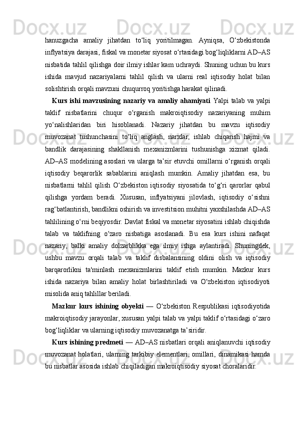 hanuzgacha   amaliy   jihatdan   to‘liq   yoritilmagan.   Ayniqsa,   O‘zbekistonda
inflyatsiya darajasi, fiskal va monetar siyosat o‘rtasidagi bog‘liqliklarni AD–AS
nisbatida tahlil qilishga doir ilmiy ishlar kam uchraydi. Shuning uchun bu kurs
ishida   mavjud   nazariyalarni   tahlil   qilish   va   ularni   real   iqtisodiy   holat   bilan
solishtirish orqali mavzuni chuqurroq yoritishga harakat qilinadi.
Kurs  ishi  mavzusining  nazariy  va  amaliy  ahamiyati   Yalpi   talab  va  yalpi
taklif   nisbatlarini   chuqur   o‘rganish   makroiqtisodiy   nazariyaning   muhim
yo‘nalishlaridan   biri   hisoblanadi.   Nazariy   jihatdan   bu   mavzu   iqtisodiy
muvozanat   tushunchasini   to‘liq   anglash,   narxlar,   ishlab   chiqarish   hajmi   va
bandlik   darajasining   shakllanish   mexanizmlarini   tushunishga   xizmat   qiladi.
AD–AS modelining asoslari  va ularga ta’sir  etuvchi  omillarni o‘rganish orqali
iqtisodiy   beqarorlik   sabablarini   aniqlash   mumkin.   Amaliy   jihatdan   esa,   bu
nisbatlarni   tahlil   qilish   O‘zbekiston   iqtisodiy   siyosatida   to‘g‘ri   qarorlar   qabul
qilishga   yordam   beradi.   Xususan,   inflyatsiyani   jilovlash,   iqtisodiy   o‘sishni
rag‘batlantirish, bandlikni oshirish va investitsion muhitni yaxshilashda AD–AS
tahlilining o‘rni beqiyosdir. Davlat fiskal va monetar siyosatini ishlab chiqishda
talab   va   taklifning   o‘zaro   nisbatiga   asoslanadi.   Bu   esa   kurs   ishini   nafaqat
nazariy,   balki   amaliy   dolzarblikka   ega   ilmiy   ishga   aylantiradi.   Shuningdek,
ushbu   mavzu   orqali   talab   va   taklif   disbalansining   oldini   olish   va   iqtisodiy
barqarorlikni   ta'minlash   mexanizmlarini   taklif   etish   mumkin.   Mazkur   kurs
ishida   nazariya   bilan   amaliy   holat   birlashtiriladi   va   O‘zbekiston   iqtisodiyoti
misolida aniq tahlillar beriladi.
Mazkur   kurs   ishining   obyekti   —   O‘zbekiston   Respublikasi   iqtisodiyotida
makroiqtisodiy jarayonlar, xususan yalpi talab va yalpi taklif o‘rtasidagi o‘zaro
bog‘liqliklar va ularning iqtisodiy muvozanatga ta’siridir.
Kurs ishining predmeti   — AD–AS nisbatlari orqali aniqlanuvchi iqtisodiy
muvozanat  holatlari,  ularning  tarkibiy  elementlari,  omillari,  dinamikasi  hamda
bu nisbatlar asosida ishlab chiqiladigan makroiqtisodiy siyosat choralaridir. 