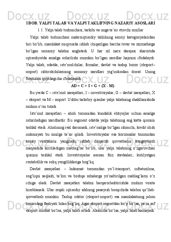 I BOB. YALPI TALAB VA YALPI TAKLIFNING NAZARIY ASOSLARI
1.1. Yalpi talab tushunchasi, tarkibi va unga ta’sir etuvchi omillar
Yalpi   talab   tushunchasi   makroiqtisodiy   tahlilning   asosiy   kategoriyalaridan
biri bo‘lib, mamlakat miqyosida ishlab chiqarilgan barcha tovar va xizmatlarga
bo‘lgan   umumiy   talabni   anglatadi.   U   har   xil   narx   darajasi   sharoitida
iqtisodiyotda   amalga   oshirilishi   mumkin   bo‘lgan   xaridlar   hajmini   ifodalaydi.
Yalpi   talab,   odatda,   iste’molchilar,   firmalar,   davlat   va   tashqi   bozor   (eksport–
import)   ishtirokchilarining   umumiy   xaridlari   yig‘indisidan   iborat.   Uning
formulasi quyidagicha ifodalanadi: 
AD = C + I + G + (X - M)
Bu yerda C – iste’mol xarajatlari, I – investitsiyalar, G – davlat xarajatlari, X
– eksport va M – import. Ushbu tarkibiy qismlar yalpi talabning shakllanishida
muhim o‘rin tutadi.
Iste’mol   xarajatlari   –   aholi   tomonidan   kundalik   ehtiyojlar   uchun   amalga
oshiriladigan xaridlardir. Bu segment  odatda yalpi  talabning eng katta qismini
tashkil etadi. Aholining real daromadi, iste’molga bo‘lgan ishonchi, kredit olish
imkoniyati   bu   omilga   ta’sir   qiladi.   Investitsiyalar   esa   korxonalar   tomonidan
asosiy   vositalarni   yangilash,   ishlab   chiqarish   quvvatlarini   kengaytirish
maqsadida   kiritiladigan   mablag‘lar   bo‘lib,   ular   yalpi   talabning   o‘zgaruvchan
qismini   tashkil   etadi.   Investitsiyalar   asosan   foiz   stavkalari,   kutilyotgan
rentabellik va soliq yengilliklariga bog‘liq.
Davlat   xarajatlari   –   hukumat   tomonidan   yo‘l-transport,   infratuzilma,
sog‘liqni   saqlash,   ta’lim   va   boshqa   sohalarga   yo‘naltirilgan   mablag‘larni   o‘z
ichiga   oladi.   Davlat   xarajatlari   talabni   barqarorlashtirishda   muhim   vosita
hisoblanadi. Ular orqali iqtisodiy siklning pasayish bosqichida  talabni qo‘llab-
quvvatlash   mumkin.   Tashqi   sektor   (eksport-import)   esa   mamlakatning   jahon
bozoridagi faoliyati bilan bog‘liq. Agar eksport importdan ko‘p bo‘lsa, ya’ni sof
eksport musbat bo‘lsa, yalpi talab ortadi. Aksincha bo‘lsa, yalpi talab kamayadi. 