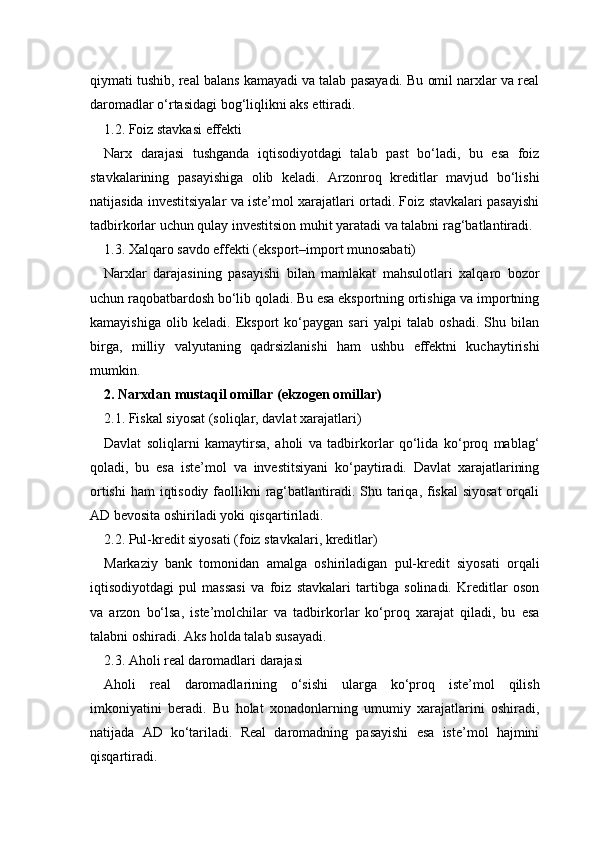 qiymati tushib, real balans kamayadi va talab pasayadi. Bu omil narxlar va real
daromadlar o‘rtasidagi bog‘liqlikni aks ettiradi.
1.2. Foiz stavkasi effekti
Narx   darajasi   tushganda   iqtisodiyotdagi   talab   past   bo‘ladi,   bu   esa   foiz
stavkalarining   pasayishiga   olib   keladi.   Arzonroq   kreditlar   mavjud   bo‘lishi
natijasida investitsiyalar va iste’mol xarajatlari ortadi. Foiz stavkalari pasayishi
tadbirkorlar uchun qulay investitsion muhit yaratadi va talabni rag‘batlantiradi.
1.3. Xalqaro savdo effekti (eksport–import munosabati)
Narxlar   darajasining   pasayishi   bilan   mamlakat   mahsulotlari   xalqaro   bozor
uchun raqobatbardosh bo‘lib qoladi. Bu esa eksportning ortishiga va importning
kamayishiga   olib   keladi.   Eksport   ko‘paygan   sari   yalpi   talab   oshadi.   Shu   bilan
birga,   milliy   valyutaning   qadrsizlanishi   ham   ushbu   effektni   kuchaytirishi
mumkin.
2. Narxdan mustaqil omillar (ekzogen omillar)
2.1. Fiskal siyosat (soliqlar, davlat xarajatlari)
Davlat   soliqlarni   kamaytirsa,   aholi   va   tadbirkorlar   qo‘lida   ko‘proq   mablag‘
qoladi,   bu   esa   iste’mol   va   investitsiyani   ko‘paytiradi.   Davlat   xarajatlarining
ortishi  ham  iqtisodiy faollikni rag‘batlantiradi. Shu tariqa, fiskal  siyosat  orqali
AD bevosita oshiriladi yoki qisqartiriladi.
2.2. Pul-kredit siyosati (foiz stavkalari, kreditlar)
Markaziy   bank   tomonidan   amalga   oshiriladigan   pul-kredit   siyosati   orqali
iqtisodiyotdagi   pul   massasi   va   foiz   stavkalari   tartibga   solinadi.   Kreditlar   oson
va   arzon   bo‘lsa,   iste’molchilar   va   tadbirkorlar   ko‘proq   xarajat   qiladi,   bu   esa
talabni oshiradi. Aks holda talab susayadi.
2.3. Aholi real daromadlari darajasi
Aholi   real   daromadlarining   o‘sishi   ularga   ko‘proq   iste’mol   qilish
imkoniyatini   beradi.   Bu   holat   xonadonlarning   umumiy   xarajatlarini   oshiradi,
natijada   AD   ko‘tariladi.   Real   daromadning   pasayishi   esa   iste’mol   hajmini
qisqartiradi. 