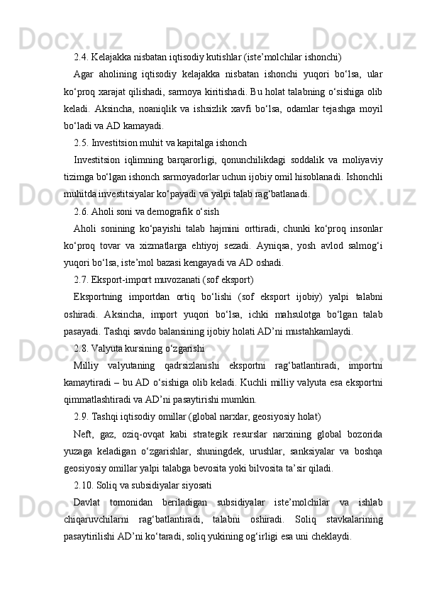 2.4. Kelajakka nisbatan iqtisodiy kutishlar (iste’molchilar ishonchi)
Agar   aholining   iqtisodiy   kelajakka   nisbatan   ishonchi   yuqori   bo‘lsa,   ular
ko‘proq xarajat qilishadi, sarmoya kiritishadi. Bu holat talabning o‘sishiga olib
keladi.   Aksincha,   noaniqlik   va   ishsizlik   xavfi   bo‘lsa,   odamlar   tejashga   moyil
bo‘ladi va AD kamayadi.
2.5. Investitsion muhit va kapitalga ishonch
Investitsion   iqlimning   barqarorligi,   qonunchilikdagi   soddalik   va   moliyaviy
tizimga bo‘lgan ishonch sarmoyadorlar uchun ijobiy omil hisoblanadi. Ishonchli
muhitda investitsiyalar ko‘payadi va yalpi talab rag‘batlanadi.
2.6. Aholi soni va demografik o‘sish
Aholi   sonining   ko‘payishi   talab   hajmini   orttiradi,   chunki   ko‘proq   insonlar
ko‘proq   tovar   va   xizmatlarga   ehtiyoj   sezadi.   Ayniqsa,   yosh   avlod   salmog‘i
yuqori bo‘lsa, iste’mol bazasi kengayadi va AD oshadi.
2.7. Eksport-import muvozanati (sof eksport)
Eksportning   importdan   ortiq   bo‘lishi   (sof   eksport   ijobiy)   yalpi   talabni
oshiradi.   Aksincha,   import   yuqori   bo‘lsa,   ichki   mahsulotga   bo‘lgan   talab
pasayadi. Tashqi savdo balansining ijobiy holati AD’ni mustahkamlaydi.
2.8. Valyuta kursining o‘zgarishi
Milliy   valyutaning   qadrsizlanishi   eksportni   rag‘batlantiradi,   importni
kamaytiradi – bu AD o‘sishiga olib keladi. Kuchli milliy valyuta esa eksportni
qimmatlashtiradi va AD’ni pasaytirishi mumkin.
2.9. Tashqi iqtisodiy omillar (global narxlar, geosiyosiy holat)
Neft,   gaz,   oziq-ovqat   kabi   strategik   resurslar   narxining   global   bozorida
yuzaga   keladigan   o‘zgarishlar,   shuningdek,   urushlar,   sanksiyalar   va   boshqa
geosiyosiy omillar yalpi talabga bevosita yoki bilvosita ta’sir qiladi.
2.10. Soliq va subsidiyalar siyosati
Davlat   tomonidan   beriladigan   subsidiyalar   iste’molchilar   va   ishlab
chiqaruvchilarni   rag‘batlantiradi,   talabni   oshiradi.   Soliq   stavkalarining
pasaytirilishi AD’ni ko‘taradi, soliq yukining og‘irligi esa uni cheklaydi. 