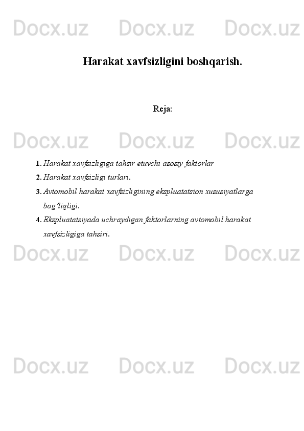 Harakat xavfsizligini boshqarish.
Reja:
1. Harakat xavfsizligiga tahsir etuvchi asosiy faktorlar 
2. Harakat xavfsizligi turlari. 
3. Avtomobil harakat xavfsizligining ekspluatatsion xususiyatlarga 
bog’liqligi. 
4. Ekspluatatsiyada uchraydigan faktorlarning avtomobil harakat 
xavfsizligiga tahsiri .  
