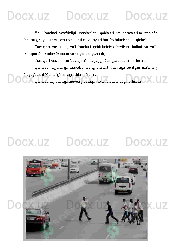 Yo‘l   harakati   xavfsizligi   standartlari,   qoidalari   va   normalariga   muvofiq
bo‘lmagan yo‘llar va temir yo‘l kesishuvi joylaridan foydalanishni ta’qiqlash;
Transport   vositalari,   yo‘l   harakati   qoidalarining   buzilishi   hollari   va   yo‘l-
transport hodisalari hisobini va ro‘yxatini yuritish;
Transport vositalarini boshqarish huquqiga doir guvohnomalar berish;
Qonuniy   hujjatlarga   muvofiq   uning   vakolat   doirasiga   berilgan   ma’muriy
huquqbuzarliklar to‘g‘risidagi ishlarni ko‘rish;
Qonuniy hujjatlariga muvofiq boshqa vakolatlarni amalga oshirish. 