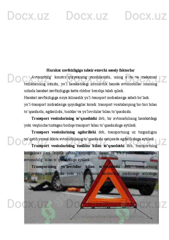 Harakat xavfsizligiga tahsir etuvchi asosiy faktorlar
Avtomobilg’   konstro’qtsiyasining   yaxshilanishi,   uning   o’rta   va   maksimal
tezliklarining   oshishi,   yo’l   harakatidagi   intensivlik   hamda   avtomobillar   sonining
oshishi harakat xavfsizligiga katta ehtibor berishpi talab qiladi.                              
Harakat xavfsizligiga rioya kilmaslik yo’l-transport xodisalariga sabab bo’ladi. 
yo’l-transport xodisalariga quyidagilar kiradi: transport vositalariping bir-biri bilan
to’qnashishi; agdarilishi; tusiklar va yo’lovchilar bilan to’qnashishi. 
Transport   vositalarining   to’qnashishi   deb,   bir   avtomobilning   harakatdagi
yoki vaqtincha tuxtagan boshqa transport bilan to’qnashishiga aytiladi. 
Transport   vositalarining   agdarilishi   deb,   transportning   uz   turgunligini
yo’qotib yoxud ikkita avtomobilning to’qnashishi natijasida agdarilishiga aytiladi. 
Transport   vositalarining   tusiklar   bilan   to’qnashishi   deb,   transportning
kuzgalmas   jism   (kuprik   ustuni,   simyogoch,   daraxt   va   x.k.)   yoki   tuxtab   turgan
avtomobilg’ bilan to’qnashishiga aytiladi. 
Transportning   yo’lovchilar   bilan   to’qnashishi   deb,   transportning
yo’lovchini   urib   ketishi   yoki   yo’lovchining   harakatdagi   mashinaga   urilishiga
aytiladi.   