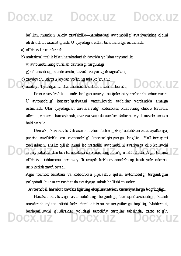 bo’lishi   mumkin.   Aktiv   xavfsizlik—harakatdagi   avtomobilg’   avariyasining   oldini
olish uchun xizmat qiladi.  U quyidagi usullar bilan amalga oshiriladi: 
a) effektiv tormozlanish; 
b) maksimal tezlik bilan harakatlanish davrida yo’ldan toymaslik; 
v) avtomobilning burilish davridagi turgunligi; 
g) ishonchli ogoxlantiruvchi, tovush va yoruglik signallari; 
d) xaydovchi utirgan joydan yo’lning tula ko’rnishi; 
e) uzok yo’l yurilganda charchamaslik uchun tadbirlar kurish; 
Passiv xavfsizlik — sodir bo’lgan avariya natijalarini yumshatish uchun zarur.
U   avtomobilg’   konstro’qtsiyasini   yaxshilovchi   tadbirlar   yordamida   amalga
oshiriladi.   Ular   quyidagilar:   xavfsiz   rulg’   kolonkasi;   kuzovning   chikib   turuvchi
utkir  qismlarini kamaytirish; avariya vaqtida xavfsiz deformatsiyalanuvchi benzin
baki va x.k. 
Demak, aktiv xavfsizlik asosan avtomobilning ekspluatatskon xususiyatlariga,
passiv   xavfsizlik   esa   avtomobilg’   konstro’qtsiyasiga   bog’liq.   Yo’l-transport
xodisalarini   analiz   qilish   shuni   ko’rsatadiki   avtomobilni   avariyaga   olib   keluvchi
asosiy sabablardan biri tormozlash sistemasining noto’g’ri ishlashidir. Agar tormoz
effektiv   -   ishlamasa   tormoz   yo’li   uzayib   ketib   avtomobilning   tusik   yoki   odamni
urib ketish xavfi ortadi. 
Agar   tormoz   barabani   va   kolochkasi   jipslashib   qolsa,   avtomobilg’   turgunligini
yo’qotadi, bu esa   uz navbatida avariyaga sabab bo’lishi mumkin, 
Avtomobil harakat xavfsizligining ekspluatatsion xususiyatlarga bog’liqligi.
Harakat   xavfsizligi   avtomobilning   turgunligi,   boshqariluvchanligi,   kichik
maydonda   aylana   olishi   kabi   ekspluatatsion   xususiyatlariga   bog’liq,   Mahlumki,
boshqariluvchi   g’ildiraklar   yo’ldagi   tasodifiy   turtqilar   tahsirida,   xatto   to’g’ri 