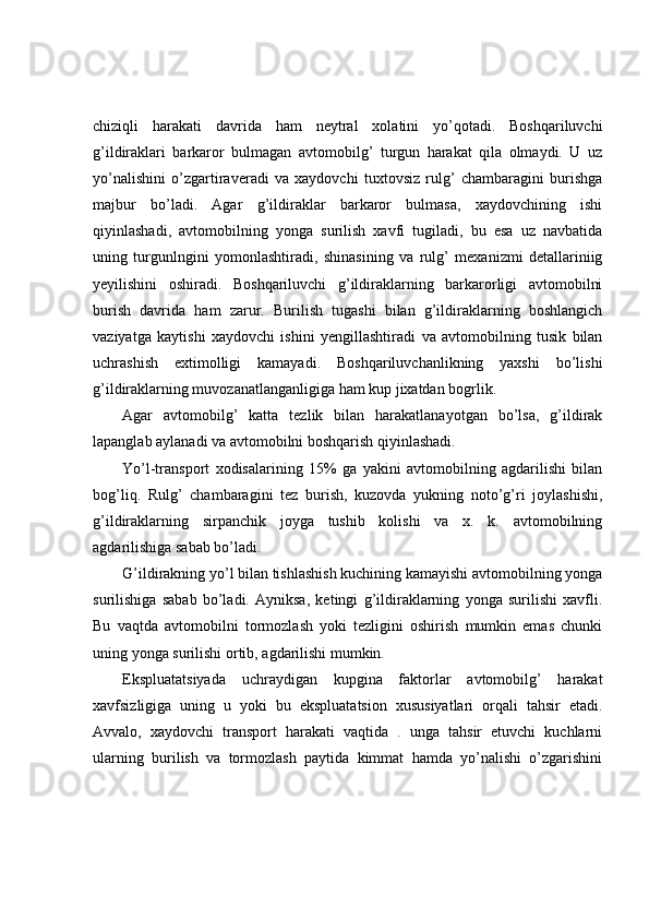 chiziqli   harakati   davrida   ham   neytral   xolatini   yo’qotadi.   Boshqariluvchi
g’ildiraklari   barkaror   bulmagan   avtomobilg’   turgun   harakat   qila   olmaydi.   U   uz
yo’nalishini   o’zgartiraveradi   va   xaydovchi   tuxtovsiz   rulg’   chambaragini   burishga
majbur   bo’ladi.   Agar   g’ildiraklar   barkaror   bulmasa,   xaydovchining   ishi
qiyinlashadi,   avtomobilning   yonga   surilish   xavfi   tugiladi,   bu   esa   uz   navbatida
uning   turgunlngini   yomonlashtiradi,   shinasining   va   rulg’   mexanizmi   detallariniig
yeyilishini   oshiradi.   Boshqariluvchi   g’ildiraklarning   barkarorligi   avtomobilni
burish   davrida   ham   zarur.   Burilish   tugashi   bilan   g’ildiraklarning   boshlangich
vaziyatga   kaytishi   xaydovchi   ishini   yengillashtiradi   va   avtomobilning   tusik   bilan
uchrashish   extimolligi   kamayadi.   Boshqariluvchanlikning   yaxshi   bo’lishi
g’ildiraklarning muvozanatlanganligiga ham kup jixatdan bogrlik.  
Agar   avtomobilg’   katta   tezlik   bilan   harakatlanayotgan   bo’lsa,   g’ildirak
lapanglab aylanadi va avtomobilni boshqarish qiyinlashadi. 
Yo’l-transport   xodisalarining   15%   ga   yakini   avtomobilning   agdarilishi   bilan
bog’liq.   Rulg’   chambaragini   tez   burish,   kuzovda   yukning   noto’g’ri   joylashishi,
g’ildiraklarning   sirpanchik   joyga   tushib   kolishi   va   x.   k.   avtomobilning
agdarilishiga sabab bo’ladi. 
G’ildirakning yo’l bilan tishlashish kuchining kamayishi avtomobilning yonga
surilishiga   sabab   bo’ladi.   Ayniksa,   ketingi   g’ildiraklarning   yonga   surilishi   xavfli.
Bu   vaqtda   avtomobilni   tormozlash   yoki   tezligini   oshirish   mumkin   emas   chunki
uning yonga surilishi ortib, agdarilishi mumkin. 
Ekspluatatsiyada   uchraydigan   kupgina   faktorlar   avtomobilg’   harakat
xavfsizligiga   uning   u   yoki   bu   ekspluatatsion   xususiyatlari   orqali   tahsir   etadi.
Avvalo,   xaydovchi   transport   harakati   vaqtida   .   unga   tahsir   etuvchi   kuchlarni
ularning   burilish   va   tormozlash   paytida   kimmat   hamda   yo’nalishi   o’zgarishini 