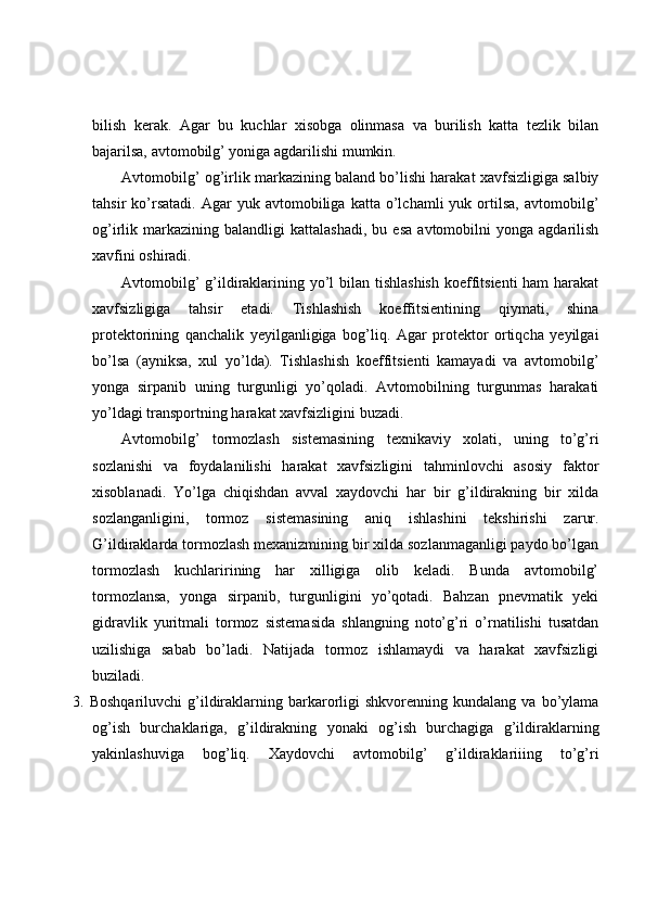 bilish   kerak.   Agar   bu   kuchlar   xisobga   olinmasa   va   burilish   katta   tezlik   bilan
bajarilsa, avtomobilg’ yoniga agdarilishi mumkin. 
Avtomobilg’ og’irlik markazining baland bo’lishi harakat xavfsizligiga salbiy
tahsir   ko’rsatadi.   Agar   yuk   avtomobiliga   katta   o’lchamli   yuk  ortilsa,   avtomobilg’
og’irlik  markazining   balandligi   kattalashadi,   bu   esa   avtomobilni   yonga   agdarilish
xavfini oshiradi. 
Avtomobilg’  g’ildiraklarining yo’l  bilan tishlashish  koeffitsienti  ham  harakat
xavfsizligiga   tahsir   etadi.   Tishlashish   koeffitsientining   qiymati,   shina
protektorining   qanchalik   yeyilganligiga   bog’liq.   Agar   protektor   ortiqcha   yeyilgai
bo’lsa   (ayniksa,   xul   yo’lda).   Tishlashish   koeffitsienti   kamayadi   va   avtomobilg’
yonga   sirpanib   uning   turgunligi   yo’qoladi.   Avtomobilning   turgunmas   harakati
yo’ldagi transportning harakat xavfsizligini buzadi. 
Avtomobilg’   tormozlash   sistemasining   texnikaviy   xolati,   uning   to’g’ri
sozlanishi   va   foydalanilishi   harakat   xavfsizligini   tahminlovchi   asosiy   faktor
xisoblanadi.   Yo’lga   chiqishdan   avval   xaydovchi   har   bir   g’ildirakning   bir   xilda
sozlanganligini,   tormoz   sistemasining   aniq   ishlashini   tekshirishi   zarur.
G’ildiraklarda tormozlash mexanizmining bir xilda sozlanmaganligi paydo bo’lgan
tormozlash   kuchlaririning   har   xilligiga   olib   keladi.   Bunda   avtomobilg’
tormozlansa,   yonga   sirpanib,   turgunligini   yo’qotadi.   Bahzan   pnevmatik   yeki
gidravlik   yuritmali   tormoz   sistemasida   shlangning   noto’g’ri   o’rnatilishi   tusatdan
uzilishiga   sabab   bo’ladi.   Natijada   tormoz   ishlamaydi   va   harakat   xavfsizligi
buziladi. 
3.   Boshqariluvchi  g’ildiraklarning  barkarorligi   shkvorenning  kundalang  va  bo’ylama
og’ish   burchaklariga,   g’ildirakning   yonaki   og’ish   burchagiga   g’ildiraklarning
yakinlashuviga   bog’liq.   Xaydovchi   avtomobilg’   g’ildiraklariiing   to’g’ri 