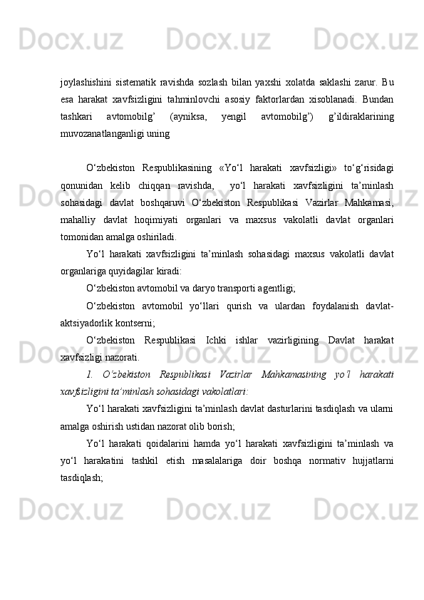 joylashishini   sistematik   ravishda   sozlash   bilan   yaxshi   xolatda   saklashi   zarur.   Bu
esa   harakat   xavfsizligini   tahminlovchi   asosiy   faktorlardan   xisoblanadi.   Bundan
tashkari   avtomobilg’   (ayniksa,   yengil   avtomobilg’)   g’ildiraklarining
muvozanatlanganligi uning  
O‘zbekiston   Respublikasining   «Yo‘l   harakati   xavfsizligi»   to‘g‘risidagi
qonunidan   kelib   chiqqan   ravishda,     yo‘l   harakati   xavfsizligini   ta’minlash
sohasidagi   davlat   boshqaruvi   O‘zbekiston   Respublikasi   Vazirlar   Mahkamasi,
mahalliy   davlat   hoqimiyati   organlari   va   maxsus   vakolatli   davlat   organlari
tomonidan amalga oshiriladi.
Yo‘l   harakati   xavfsizligini   ta’minlash   sohasidagi   maxsus   vakolatli   davlat
organlariga quyidagilar kiradi:
O‘zbekiston avtomobil va daryo transporti agentligi;
O‘zbekiston   avtomobil   yo‘llari   qurish   va   ulardan   foydalanish   davlat-
aktsiyadorlik kontserni;
O‘zbekiston   Respublikasi   Ichki   ishlar   vazirligining   Davlat   harakat
xavfsizligi nazorati.
1.   O‘zbekiston   Respublikasi   Vazirlar   Mahkamasining   yo‘l   harakati
xavfsizligini ta’minlash sohasidagi vakolatlari:
Yo‘l harakati xavfsizligini ta’minlash davlat dasturlarini tasdiqlash va ularni
amalga oshirish ustidan nazorat olib borish;
Yo‘l   harakati   qoidalarini   hamda   yo‘l   harakati   xavfsizligini   ta’minlash   va
yo‘l   harakatini   tashkil   etish   masalalariga   doir   boshqa   normativ   hujjatlarni
tasdiqlash; 
