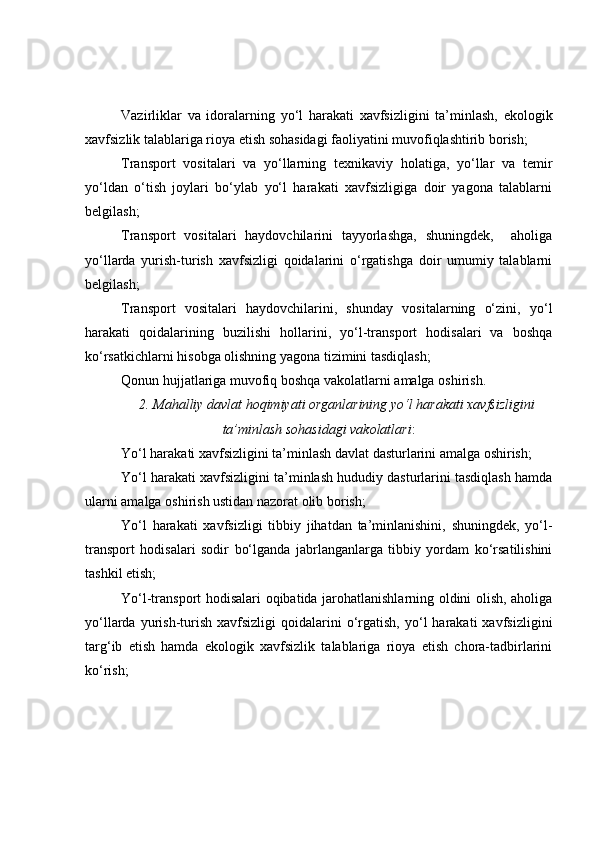 Vazirliklar   va   idoralarning   yo‘l   harakati   xavfsizligini   ta’minlash,   ekologik
xavfsizlik talablariga rioya etish sohasidagi faoliyatini muvofiqlashtirib borish;
Transport   vositalari   va   yo‘llarning   texnikaviy   holatiga,   yo‘llar   va   temir
yo‘ldan   o‘tish   joylari   bo‘ylab   yo‘l   harakati   xavfsizligiga   doir   yagona   talablarni
belgilash;
Transport   vositalari   haydovchilarini   tayyorlashga,   shuningdek,     aholiga
yo‘llarda   yurish-turish   xavfsizligi   qoidalarini   o‘rgatishga   doir   umumiy   talablarni
belgilash;
Transport   vositalari   haydovchilarini,   shunday   vositalarning   o‘zini,   yo‘l
harakati   qoidalarining   buzilishi   hollarini,   yo‘l-transport   hodisalari   va   boshqa
ko‘rsatkichlarni hisobga olishning yagona tizimini tasdiqlash;
Qonun hujjatlariga muvofiq boshqa vakolatlarni amalga oshirish.
2. Mahalliy davlat hoqimiyati organlarining yo‘l harakati xavfsizligini
ta’minlash sohasidagi vakolatlari :
Yo‘l harakati xavfsizligini ta’minlash davlat dasturlarini amalga oshirish;
Yo‘l harakati xavfsizligini ta’minlash hududiy dasturlarini tasdiqlash hamda
ularni amalga oshirish ustidan nazorat olib borish;
Yo‘l   harakati   xavfsizligi   tibbiy   jihatdan   ta’minlanishini,   shuningdek,   yo‘l-
transport   hodisalari   sodir   bo‘lganda   jabrlanganlarga   tibbiy   yordam   ko‘rsatilishini
tashkil etish;
Yo‘l-transport hodisalari oqibatida jarohatlanishlarning oldini olish, aholiga
yo‘llarda  yurish-turish   xavfsizligi   qoidalarini  o‘rgatish,   yo‘l  harakati  xavfsizligini
targ‘ib   etish   hamda   ekologik   xavfsizlik   talablariga   rioya   etish   chora-tadbirlarini
ko‘rish; 