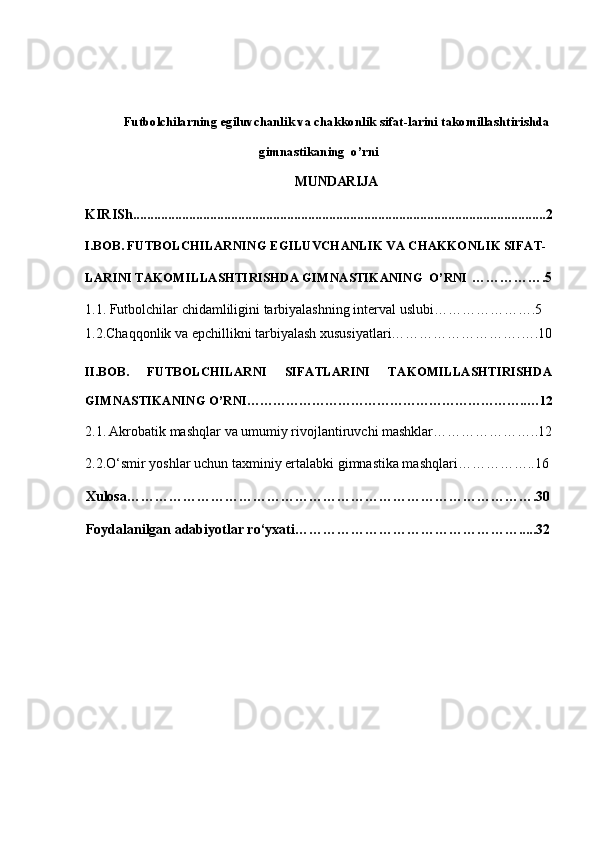 Futbolchilarning egiluvchanlik va chakkonlik sifat-larini takomillashtirishda
gimnastikaning  o’rni
MUNDARIJA
KIRISh......................................................................................................................2
I.BOB. FUTBOLCHILARNING EGILUVCHANLIK VA CHAKKONLIK SIFAT-
LARINI TAKOMILLASHTIRISHDA GIMNASTIKANING  O’RNI  …………….5
1.1. Futbolchilar chidamliligini tarbiyalashning interval uslubi………………….5
1.2.Chaqqonlik va epchillikni tarbiyalash xususiyatlari……………………….….10
II.BOB.   FUTBOLCHILARNI   SIFATLARINI   TAKOMILLASHTIRISHDA
GIMNASTIKANING O’RNI………………………………………………………..…12
2.1.   Akrobatik mashqlar  va umumiy rivojlantiruvchi mashklar…………………..12
2.2. O‘smir yoshlar uchun t axminiy  ertalabki g i mnastika m ashqlari ……………..16
Xulosa …………………………………………………………………………….30
Foydalanilgan adabiyotlar ro‘yxati ………………………………………….....32 