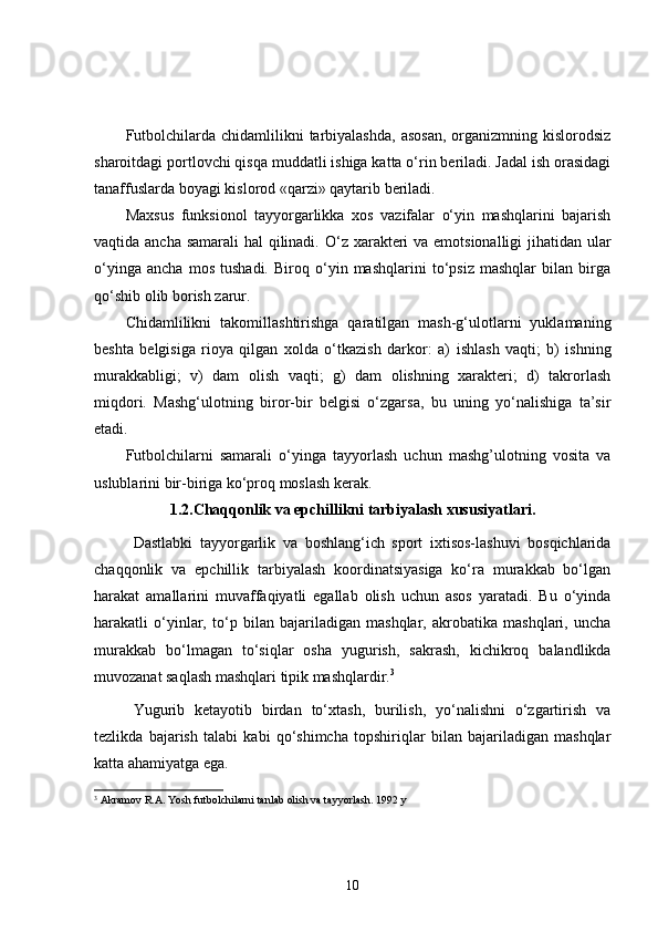 Futbolchilarda  chidamlilikni  tarbiyalashda,  asosan,   organizmning kislorodsiz
sharoitdagi portlovchi qisqa muddatli ishiga katta o‘rin beriladi. Jadal ish orasidagi
tanaffuslarda boyagi kislorod « q arzi» qaytarib beriladi. 
Maxsu s   funksionol   tayyorgarlikka   xos   vazifalar   o‘yin   mashqlarini   bajarish
vaqtida ancha samarali  hal qilinadi.   O‘ z xarakteri  va emotsionalligi jihatidan ular
o‘yinga   ancha   mos   tushadi.   Biroq   o‘yin   mashqlarini   to‘psiz   mashqlar   bilan   birga
qo‘shib olib borish zarur. 
Chidamlilikni   t akomillashtirishga   qaratilgan   mash-g‘ulotlarni   yuklamaning
beshta   belgisiga   rioya   qilgan   xolda   o‘tkazish   darkor:   a)   ishlash   vaqti;   b)   ishning
murakkabligi;   v)   dam   olish   vaqti;   g)   dam   olishning   xarakteri;   d)   takrorlash
miqdori.   Mashg‘ulot ning   biror-bir   belgisi   o‘zgarsa,   bu   uning   yo‘nalishiga   ta’sir
etadi. 
Futbolchilarni   samarali   o‘yinga   tayyorlash   uchun   mashg’ulotning   vosita   va
uslublarini bir-biriga ko‘proq moslash kerak. 
1.2.Chaqqonlik va epchillikni tarbiyalash xususiyatlari.
Dastlabki   tayyorgarlik   va   boshlang‘ich   sport   ixtisos-lashuvi   bosqichlarida
chaqqonlik   va   epchillik   tarbiyalash   koordinatsiyasiga   ko‘ra   murakkab   bo‘lgan
harakat   amallarini   muvaffaqiyatli   egallab   olish   uchun   asos   yaratadi.   Bu   o‘yinda
harakatli   o‘yinlar,   to‘p   bilan   bajariladigan   mashqlar,   akrobatika   mashqlari,   uncha
murakkab   bo‘lmagan   to‘siqlar   osha   yugurish,   sakrash,   kichikroq   balandlikda
muvozanat saqlash mashqlari tipik mashqlardir. 3
Yugurib   ketayotib   birdan   to‘xtash,   burilish,   yo‘nalishni   o‘zgartirish   va
tezlikda   bajarish   talabi   kabi   qo‘shimcha   topshiriqlar   bilan   bajariladigan   mashqlar
katta ahamiyatga ega.
3
 Akramov R.A.  Yosh futbolchilarni tanlab olish va tayyorlash. 1992 y
10 