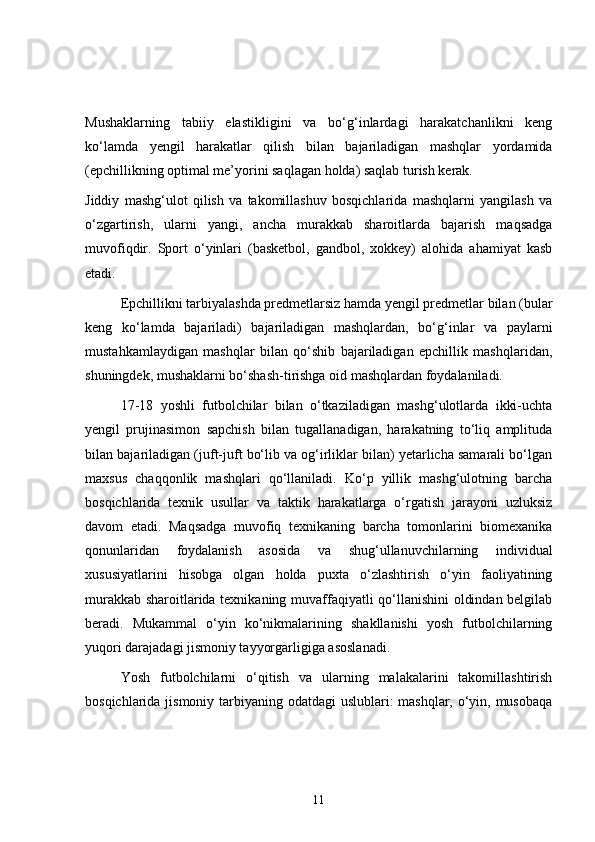Mushaklarning   tabiiy   elastikligini   va   bo‘g‘inlardagi   harakatchanlikni   keng
ko‘lamda   yengil   harakatlar   qilish   bilan   bajariladigan   mashqlar   yordamida
(epchillikning optimal me’yorini saqlagan holda) saqlab turish kerak.
Jiddiy   mashg‘ulot   qilish   va   takomillashuv   bosqichlarida   mashqlarni   yangilash   va
o‘zgartirish,   ularni   yangi,   ancha   murakkab   sharoitlarda   bajarish   maqsadga
muvofiqdir.   Sport   o‘yinlari   (basketbol,   gandbol,   xokkey)   alohida   ahamiyat   kasb
etadi.
Epchillikni tarbiyalashda predmetlarsiz hamda yengil predmetlar bilan (bular
keng   ko‘lamda   bajariladi)   bajariladigan   mashqlardan,   bo‘g‘inlar   va   paylarni
mustahkamlaydigan   mashqlar   bilan   qo‘shib   bajariladigan   epchillik   mashqlaridan,
shuningdek, mushaklarni bo‘shash-tirishga oid mashqlardan foydalaniladi.
17-18   yoshli   futbolchilar   bilan   o‘tkaziladigan   mashg‘ulotlarda   ikki-uchta
yengil   prujinasimon   sapchish   bilan   tugallanadigan,   harakatning   to‘liq   amplituda
bilan bajariladigan (juft-juft bo‘lib va og‘irliklar bilan) yetarlicha samarali bo‘lgan
maxsus   chaqqonlik   mashqlari   qo‘llaniladi.   Ko‘p   yillik   mashg‘ulotning   barcha
bosqichlarida   texnik   usullar   va   taktik   harakatlarga   o‘rgatish   jarayoni   uzluksiz
davom   etadi.   Maqsadga   muvofiq   texnikaning   barcha   tomonlarini   biomexanika
qonunlaridan   foydalanish   asosida   va   shug‘ullanuvchilarning   individual
xususiyatlarini   hisobga   olgan   holda   puxta   o‘zlashtirish   o‘yin   faoliyatining
murakkab sharoitlarida texnikaning muvaffaqiyatli qo‘llanishini  oldindan belgilab
beradi.   Mukammal   o‘yin   ko‘nikmalarining   shakllanishi   yosh   futbolchilarning
yuqori darajadagi jismoniy tayyorgarligiga asoslanadi.
Yosh   futbolchilarni   o‘qitish   va   ularning   malakalarini   takomillashtirish
bosqichlarida jismoniy tarbiyaning odatdagi  uslublari:  mashqlar, o‘yin, musobaqa
11 
