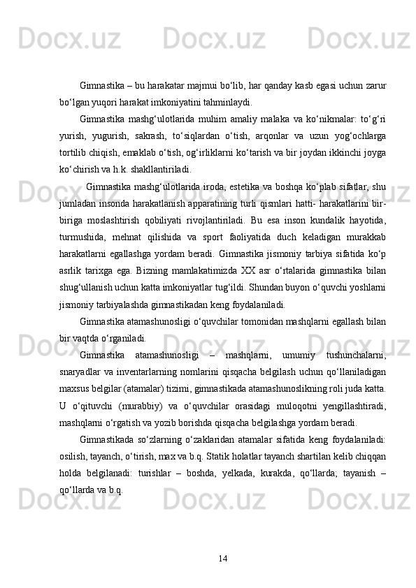 Gimnastika – bu harakatar majmui bo‘lib, har qanday kasb egasi uchun zarur
bo‘lgan yuqori harakat imkoniyatini tahminlaydi.
Gimnastika   mashg‘ulotlarida   muhim   amaliy   malaka   va   ko‘nikmalar:   to‘g‘ri
yurish,   yugurish,   sakrash,   to‘siqlardan   o‘tish,   arqonlar   va   uzun   yog‘ochlarga
tortilib chiqish, emaklab o‘tish, og‘irliklarni ko‘tarish va bir joydan ikkinchi joyga
ko‘chirish va h.k. shakllantiriladi.
               Gimnastika mashg‘ulotlarida iroda, estetika va boshqa ko‘plab sifatlar, shu
jumladan insonda harakatlanish apparatining turli qismlari hatti- harakatlarini bir-
biriga   moslashtirish   qobiliyati   rivojlantiriladi.   Bu   esa   inson   kundalik   hayotida,
turmushida,   mehnat   qilishida   va   sport   faoliyatida   duch   keladigan   murakkab
harakatlarni   egallashga   yordam   beradi.   Gimnastika   jismoniy   tarbiya   sifatida   ko‘p
asrlik   tarixga   ega.   Bizning   mamlakatimizda   XX   asr   o‘rtalarida   gimnastika   bilan
shug‘ullanish uchun katta imkoniyatlar tug‘ildi. Shundan buyon o‘quvchi yoshlarni
jismoniy tarbiyalashda gimnastikadan keng foydalaniladi.
Gimnastika atamashunosligi o‘quvchilar tomonidan mashqlarni egallash bilan
bir vaqtda o‘rganiladi. 
Gimnastika   atamashunosligi   –   mashqlarni,   umumiy   tushunchalarni,
snaryadlar   va   inventarlarning   nomlarini   qisqacha   belgilash   uchun   qo‘llaniladigan
maxsus belgilar (atamalar) tizimi, gimnastikada atamashunoslikning roli juda katta.
U   o‘qituvchi   (murabbiy)   va   o‘quvchilar   orasidagi   muloqotni   yengillashtiradi,
mashqlarni o‘rgatish va yozib borishda qisqacha belgilashga yordam beradi.
Gimnastikada   so‘zlarning   o‘zaklaridan   atamalar   sifatida   keng   foydalaniladi:
osilish, tayanch, o‘tirish, max va b.q. Statik holatlar tayanch shartilan kelib chiqqan
holda   belgilanadi:   turishlar   –   boshda,   yelkada,   kurakda,   qo‘llarda;   tayanish   –
qo‘llarda va b.q. 
14 