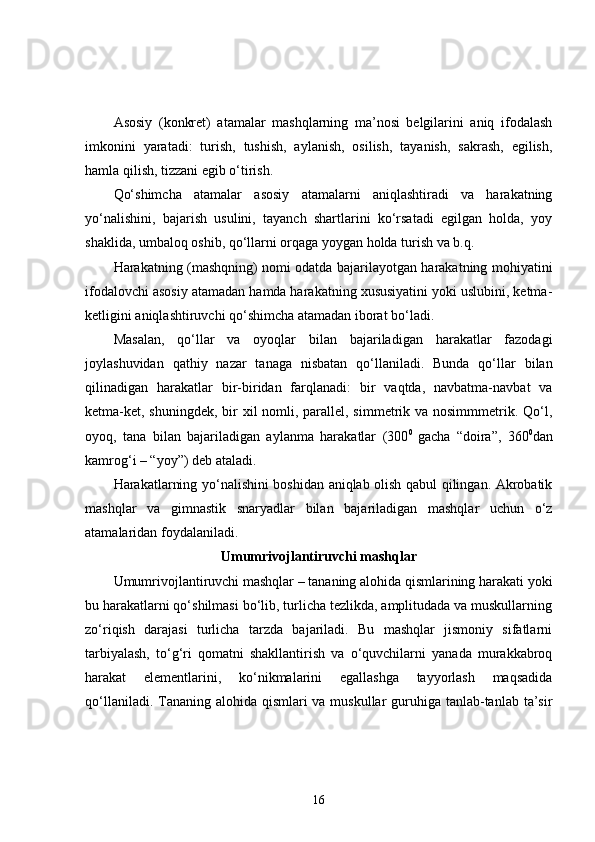 Asosiy   (konkret)   atamalar   mashqlarning   ma’nosi   belgilarini   aniq   ifodalash
imkonini   yaratadi:   turish,   tushish,   aylanish,   osilish,   tayanish,   sakrash,   egilish,
hamla qilish, tizzani egib o‘tirish.
Qo‘shimcha   atamalar   asosiy   atamalarni   aniqlashtiradi   va   harakatning
yo‘nalishini,   bajarish   usulini,   tayanch   shartlarini   ko‘rsatadi   egilgan   holda,   yoy
shaklida, umbaloq oshib, qo‘llarni orqaga yoygan holda turish va b.q.
Harakatning (mashqning) nomi odatda bajarilayotgan harakatning mohiyatini
ifodalovchi asosiy atamadan hamda harakatning xususiyatini yoki uslubini, ketma-
ketligini aniqlashtiruvchi qo‘shimcha atamadan iborat bo‘ladi.
Masalan,   qo‘llar   va   oyoqlar   bilan   bajariladigan   harakatlar   fazodagi
joylashuvidan   qathiy   nazar   tanaga   nisbatan   qo‘llaniladi.   Bunda   qo‘llar   bilan
qilinadigan   harakatlar   bir-biridan   farqlanadi:   bir   vaqtda,   navbatma-navbat   va
ketma-ket, shuningdek, bir xil  nomli, parallel, simmetrik va nosimmmetrik. Qo‘l,
oyoq,   tana   bilan   bajariladigan   aylanma   harakatlar   (300 0  
gacha   “doira”,   360 0
dan
kamrog‘i – “yoy”) deb ataladi.
Harakatlarning yo‘nalishini boshidan aniqlab olish qabul qilingan. Akrobatik
mashqlar   va   gimnastik   snaryadlar   bilan   bajariladigan   mashqlar   uchun   o‘z
atamalaridan foydalaniladi. 
Umumrivojlantiruvchi mashqlar
Umumrivojlantiruvchi mashqlar – tananing alohida qismlarining harakati yoki
bu harakatlarni qo‘shilmasi bo‘lib, turlicha tezlikda, amplitudada va muskullarning
zo‘riqish   darajasi   turlicha   tarzda   bajariladi.   Bu   mashqlar   jismoniy   sifatlarni
tarbiyalash,   to‘g‘ri   qomatni   shakllantirish   va   o‘quvchilarni   yanada   murakkabroq
harakat   elementlarini,   ko‘nikmalarini   egallashga   tayyorlash   maqsadida
qo‘llaniladi. Tananing alohida qismlari va muskullar guruhiga tanlab-tanlab ta’sir
16 