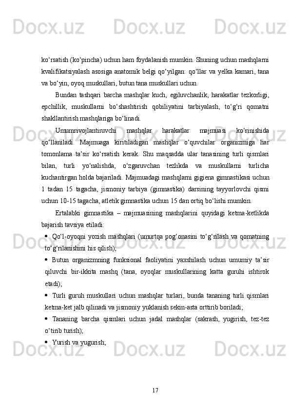 ko‘rsatish (ko‘pincha) uchun ham foydalanish mumkin. Shuning uchun mashqlarni
kvalifikatsiyalash  asosiga anatomik belgi qo‘yilgan:  qo‘llar va yelka kamari, tana
va bo‘yin, oyoq muskullari, butun tana muskullari uchun.
Bundan   tashqari   barcha   mashqlar   kuch,   egiluvchanlik,   harakatlar   tezkorligi,
epchillik,   muskullarni   bo‘shashtirish   qobiliyatini   tarbiyalash,   to‘g‘ri   qomatni
shakllantirish mashqlariga bo‘linadi.
Umumrivojlantiruvchi   mashqlar   harakatlar   majmuasi   ko‘rinishida
qo‘llaniladi.   Majmuaga   kiritiladigan   mashqlar   o‘quvchilar   organizmiga   har
tomonlama   ta’sir   ko‘rsatish   kerak.   Shu   maqsadda   ular   tanasining   turli   qismlari
bilan,   turli   yo‘nalishda,   o‘zgaruvchan   tezlikda   va   muskullarni   turlicha
kuchantirgan holda bajariladi. Majmuadagi mashqlarni gigiena gimnastikasi uchun
1   tadan   15   tagacha,   jismoniy   tarbiya   (gimnastika)   darsining   tayyorlovchi   qismi
uchun 10-15 tagacha, atletik gimnastika uchun 15 dan ortiq bo‘lishi mumkin.
Ertalabki   gimnastika   –   majmuasining   mashqlarini   quyidagi   ketma-ketlikda
bajarish tavsiya etiladi:
 Qo‘l-oyoqni   yozish   mashqlari   (umurtqa   pog‘onasini   to‘g‘rilash   va   qomatning
to‘g‘rilanishini his qilish);
 Butun   organizmning   funksional   faoliyatini   yaxshilash   uchun   umumiy   ta’sir
qiluvchi   bir-ikkita   mashq   (tana,   oyoqlar   muskullarining   katta   guruhi   ishtirok
etadi);
 Turli   guruh   muskullari   uchun   mashqlar   turlari,   bunda   tananing   turli   qismlari
ketma-ket jalb qilinadi va jismoniy yuklanish sekin-asta orttirib boriladi;
 Tananing   barcha   qismlari   uchun   jadal   mashqlar   (sakrash,   yugirish,   tez-tez
o‘tirib turish);
 Yurish va yugurish;
17 