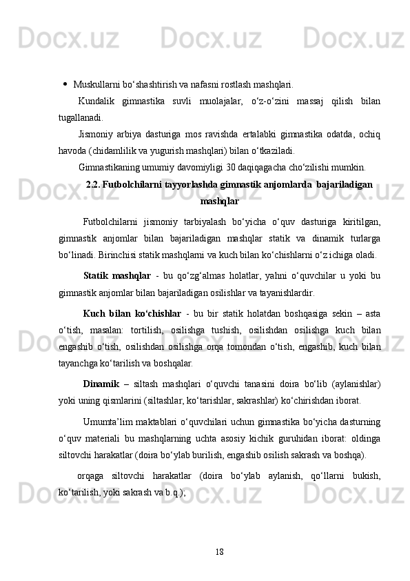  Muskullarni bo‘shashtirish va nafasni rostlash mashqlari.
Kundalik   gimnastika   suvli   muolajalar,   o‘z-o‘zini   massaj   qilish   bilan
tugallanadi.
Jismoniy   arbiya   dasturiga   mos   ravishda   ertalabki   gimnastika   odatda,   ochiq
havoda (chidamlilik va yugurish mashqlari) bilan o‘tkaziladi.
Gimnastikaning umumiy davomiyligi 30 daqiqagacha cho‘zilishi mumkin.
2.2. Futbolchilarni tayyorlashda g imnastik anjomlarda  bajariladigan
mashqlar
Futbolchilarni   jismoniy   tarbiyalash   bo‘yicha   o‘quv   dasturiga   kiritilgan,
gimnastik   anjomlar   bilan   bajariladigan   mashqlar   statik   va   dinamik   turlarga
bo‘linadi. Birinchisi statik mashqlarni va kuch bilan ko‘chishlarni o‘z ichiga oladi.
Statik   mashqlar   -   bu   qo‘zg‘almas   holatlar,   yahni   o‘quvchilar   u   yoki   bu
gimnastik anjomlar bilan bajariladigan osilishlar va tayanishlardir.
Kuch   bilan   ko‘chishlar   -   bu   bir   statik   holatdan   boshqasiga   sekin   –   asta
o‘tish,   masalan:   tortilish,   osilishga   tushish,   osilishdan   osilishga   kuch   bilan
engashib   o‘tish,   osilishdan   osilishga   orqa   tomondan   o‘tish,   engashib,   kuch   bilan
tayanchga ko‘tarilish va boshqalar.
Dinamik   –   siltash   mashqlari   o‘quvchi   tanasini   doira   bo‘lib   (aylanishlar)
yoki uning qismlarini (siltashlar, ko‘tarishlar, sakrashlar) ko‘chirishdan iborat. 
Umumta’lim maktablari o‘quvchilari uchun gimnastika bo‘yicha dasturning
o‘quv   materiali   bu   mashqlarning   uchta   asosiy   kichik   guruhidan   iborat:   oldinga
siltovchi harakatlar (doira bo‘ylab burilish, engashib osilish sakrash va boshqa).
orqaga   siltovchi   harakatlar   (doira   bo‘ylab   aylanish,   qo‘llarni   bukish,
ko‘tarilish, yoki sakrash va b.q.);
18 