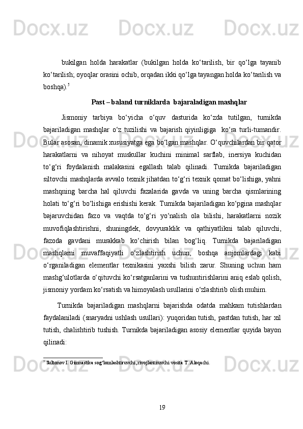 bukilgan   holda   harakatlar   (bukilgan   holda   ko‘tarilish,   bir   qo‘lga   tayanib
ko‘tarilish; oyoqlar orasini ochib, orqadan ikki qo‘lga tayangan holda ko‘tarilish va
boshqa). 5
Past – baland turniklarda  bajaraladigan mashqlar
Jismoniy   tarbiya   bo‘yicha   o‘quv   dasturida   ko‘zda   tutilgan,   turnikda
bajariladigan   mashqlar   o‘z   tuzilishi   va   bajarish   qiyinligiga     ko‘ra   turli-tumandir.
Bular asosan, dinamik xususiyatga ega bo‘lgan mashqlar. O‘quvchilardan bir qator
harakatlarni   va   nihoyat   muskullar   kuchini   minimal   sarflab,   inersiya   kuchidan
to‘g‘ri   foydalanish   malakasini   egallash   talab   qilinadi.   Turnikda   bajariladigan
siltovchi mashqlarda avvalo texnik jihatdan to‘g‘ri texnik qomat bo‘lishiga, yahni
mashqning   barcha   hal   qiluvchi   fazalarida   gavda   va   uning   barcha   qismlarining
holati to‘g‘ri bo‘lishiga erishishi kerak. Turnikda bajariladigan ko‘pgina mashqlar
bajaruvchidan   fazo   va   vaqtda   to‘g‘ri   yo‘nalish   ola   bilishi,   harakatlarni   nozik
muvofiqlashtirishni,   shuningdek,   dovyuraklik   va   qathiyatlikni   talab   qiluvchi,
fazoda   gavdani   murakkab   ko‘chirish   bilan   bog‘liq.   Turnikda   bajariladigan
mashqlarni   muvaffaqiyatli   o‘zlashtirish   uchun,   boshqa   anjomlardagi   kabi
o‘rganiladigan   elementlar   texnikasini   yaxshi   bilish   zarur.   Shuning   uchun   ham
mashg‘ulotlarda o‘qituvchi ko‘rsatganlarini va tushuntirishlarini aniq eslab qolish,
jismoniy yordam ko‘rsatish va himoyalash usullarini o‘zlashtirib olish muhim. 
Turnikda   bajariladigan   mashqlarni   bajarishda   odatda   mahkam   tutishlardan
faydalaniladi (snaryadni ushlash usullari): yuqoridan tutish, pastdan tutish, har xil
tutish, chalishtirib tushish. Turnikda bajariladigan asosiy elementlar quyida bayon
qilinadi:
5
  Sultonov I. Gimnastika sog‘lomlashtiruvchi, rivojlantiruvchi vosita T.:Aloqachi.
19 