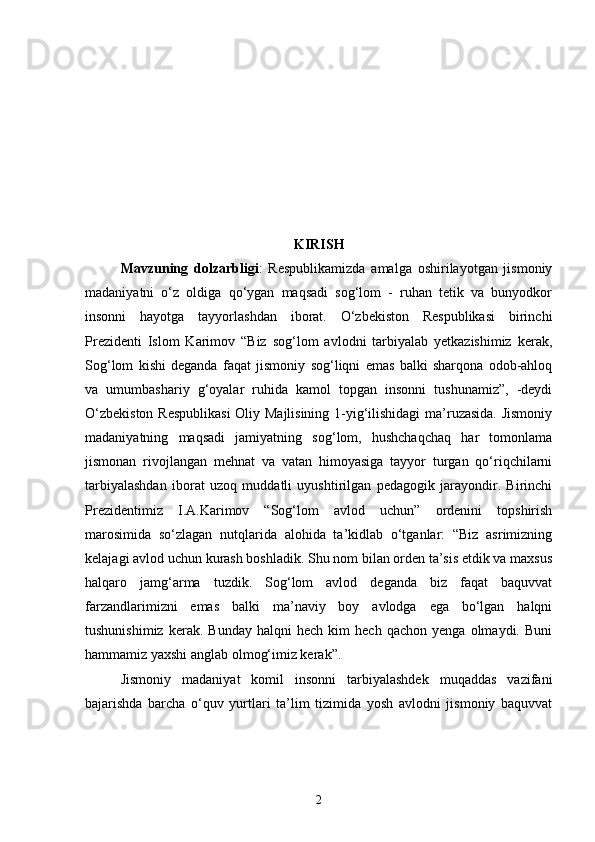 KIRISH
Mavzuning   dolzarbligi :   Respublikamizda   amalga   oshirilayotgan   jismoniy
madaniyatni   o‘z   oldiga   qo‘ygan   maqsadi   sog‘lom   -   ruhan   tetik   va   bunyodkor
insonni   hayotga   tayyorlashdan   iborat.   O‘zbekiston   Respublikasi   birinchi
Prezidenti   Islom   Karimov   “Biz   sog‘lom   avlodni   tarbiyalab   yetkazishimiz   kerak,
Sog‘lom   kishi   deganda   faqat   jismoniy   sog‘liqni   emas   balki   sharqona   odob-ahloq
va   umumbashariy   g‘oyalar   ruhida   kamol   topgan   insonni   tushunamiz”,   -deydi
O‘zbekiston Respublikasi  Oliy Majlisining 1-yig‘ilishidagi  ma’ruzasida. Jismoniy
madaniyatning   maqsadi   jamiyatning   sog‘lom,   hushchaqchaq   har   tomonlama
jismonan   rivojlangan   mehnat   va   vatan   himoyasiga   tayyor   turgan   qo‘riqchilarni
tarbiyalashdan   iborat   uzoq   muddatli   uyushtirilgan   pedagogik   jarayondir.   Birinchi
Prezidentimiz   I.A.Karimov   “Sog‘lom   avlod   uchun”   ordenini   topshirish
marosimida   so‘zlagan   nutqlarida   alohida   ta’kidlab   o‘tganlar:   “Biz   asrimizning
kelajagi avlod uchun kurash boshladik. Shu nom bilan orden ta’sis etdik va maxsus
halqaro   jamg‘arma   tuzdik.   Sog‘lom   avlod   deganda   biz   faqat   baquvvat
farzandlarimizni   emas   balki   ma’naviy   boy   avlodga   ega   bo‘lgan   halqni
tushunishimiz   kerak.  Bunday   halqni   hech   kim   hech   qachon   yenga   olmaydi.  Buni
hammamiz yaxshi anglab olmog‘imiz kerak”. 
Jismoniy   madaniyat   komil   insonni   tarbiyalashdek   muqaddas   vazifani
bajarishda   barcha   o‘quv   yurtlari   ta’lim   tizimida   yosh   avlodni   jismoniy   baquvvat
2 