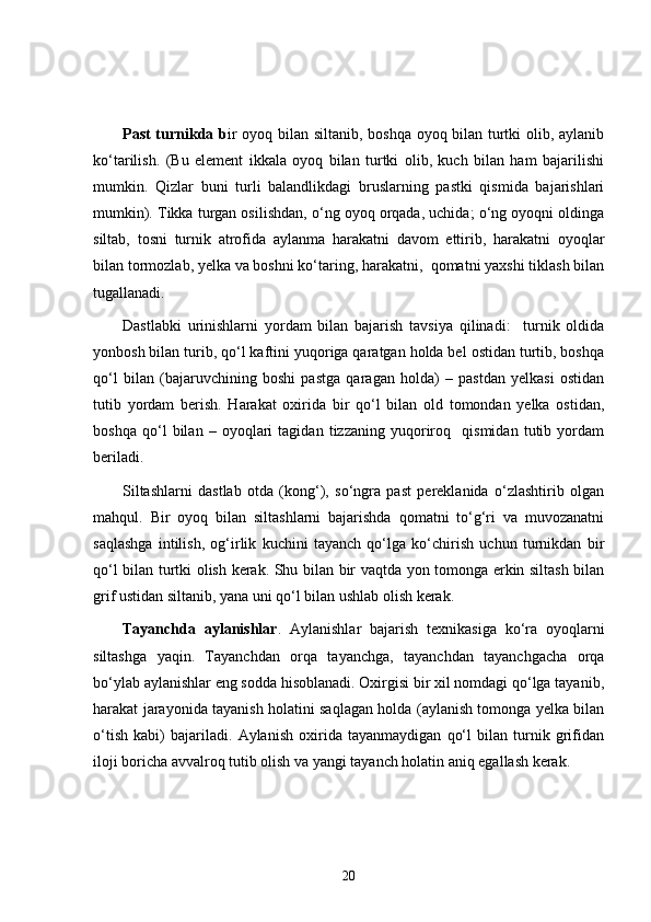 Past turnikda b ir oyoq bilan siltanib, boshqa oyoq bilan turtki olib, aylanib
ko‘tarilish.   (Bu   element   ikkala   oyoq   bilan   turtki   olib,   kuch   bilan   ham   bajarilishi
mumkin.   Qizlar   buni   turli   balandlikdagi   bruslarning   pastki   qismida   bajarishlari
mumkin). Tikka turgan osilishdan, o‘ng oyoq orqada, uchida; o‘ng oyoqni oldinga
siltab,   tosni   turnik   atrofida   aylanma   harakatni   davom   ettirib,   harakatni   oyoqlar
bilan tormozlab, yelka va boshni ko‘taring, harakatni,  qomatni yaxshi tiklash bilan
tugallanadi. 
Dastlabki   urinishlarni   yordam   bilan   bajarish   tavsiya   qilinadi:     turnik   oldida
yonbosh bilan turib, qo‘l kaftini yuqoriga qaratgan holda bel ostidan turtib, boshqa
qo‘l   bilan   (bajaruvchining   boshi   pastga   qaragan   holda)   –   pastdan   yelkasi   ostidan
tutib   yordam   berish.   Harakat   oxirida   bir   qo‘l   bilan   old   tomondan   yelka   ostidan,
boshqa   qo‘l   bilan   –   oyoqlari   tagidan   tizzaning   yuqoriroq     qismidan   tutib   yordam
beriladi.
Siltashlarni   dastlab   otda   (kong‘),   so‘ngra   past   pereklanida   o‘zlashtirib   olgan
mahqul.   Bir   oyoq   bilan   siltashlarni   bajarishda   qomatni   to‘g‘ri   va   muvozanatni
saqlashga   intilish,   og‘irlik   kuchini   tayanch   qo‘lga   ko‘chirish   uchun   turnikdan   bir
qo‘l bilan turtki olish kerak. Shu bilan bir vaqtda yon tomonga erkin siltash bilan
grif ustidan siltanib, yana uni qo‘l bilan ushlab olish kerak. 
Tayanchda   aylanishlar .   Aylanishlar   bajarish   texnikasiga   ko‘ra   oyoqlarni
siltashga   yaqin.   Tayanchdan   orqa   tayanchga,   tayanchdan   tayanchgacha   orqa
bo‘ylab aylanishlar eng sodda hisoblanadi. Oxirgisi bir xil nomdagi qo‘lga tayanib,
harakat jarayonida tayanish holatini saqlagan holda (aylanish tomonga yelka bilan
o‘tish   kabi)   bajariladi.   Aylanish   oxirida   tayanmaydigan   qo‘l   bilan   turnik   grifidan
iloji boricha avvalroq tutib olish va yangi tayanch holatin aniq egallash kerak .
20 