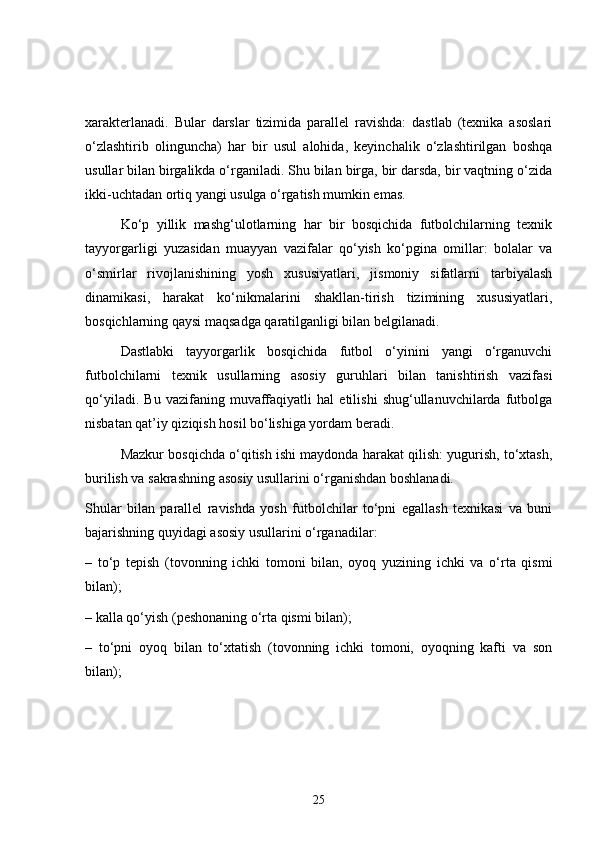 xarakterlanadi.   Bular   darslar   tizimida   parallel   ravishda:   dastlab   (texnika   asoslari
o‘zlashtirib   olinguncha)   har   bir   usul   alohida,   keyinchalik   o‘zlashtirilgan   boshqa
usullar bilan birgalikda o‘rganiladi. Shu bilan birga, bir darsda, bir vaqtning o‘zida
ikki-uchtadan ortiq yangi usulga o‘rgatish mumkin emas.
Ko‘p   yillik   mashg‘ulotlarning   har   bir   bosqichida   futbolchilarning   texnik
tayyorgarligi   yuzasidan   muayyan   vazifalar   qo‘yish   ko‘pgina   omillar:   bolalar   va
o‘smirlar   rivojlanishining   yosh   xususiyatlari,   jismoniy   sifatlarni   tarbiyalash
dinamikasi,   harakat   ko‘nikmalarini   shakllan-tirish   tizimining   xususiyatlari,
bosqichlarning qaysi maqsadga qaratilganligi bilan belgilanadi.
Dastlabki   tayyorgarlik   bosqichida   futbol   o‘yinini   yangi   o‘rganuvchi
futbolchilarni   texnik   usullarning   asosiy   guruhlari   bilan   tanishtirish   vazifasi
qo‘yiladi.   Bu   vazifaning   muvaffaqiyatli   hal   etilishi   shug‘ullanuvchilarda   futbolga
nisbatan qat’iy qiziqish hosil bo‘lishiga yordam beradi.
Mazkur bosqichda o‘qitish ishi maydonda harakat qilish: yugurish, to‘xtash,
burilish va sakrashning asosiy usullarini o‘rganishdan boshlanadi.
Shular   bilan   parallel   ravishda   yosh   futbolchilar   to‘pni   egallash   texnikasi   va   buni
bajarishning quyidagi asosiy usullarini o‘rganadilar:
–   to‘p   tepish   (tovonning   ichki   tomoni   bilan,   oyoq   yuzining   ichki   va   o‘rta   qismi
bilan);
– kalla qo‘yish (peshonaning o‘rta qismi bilan);
–   to‘pni   oyoq   bilan   to‘xtatish   (tovonning   ichki   tomoni,   oyoqning   kafti   va   son
bilan);
25 