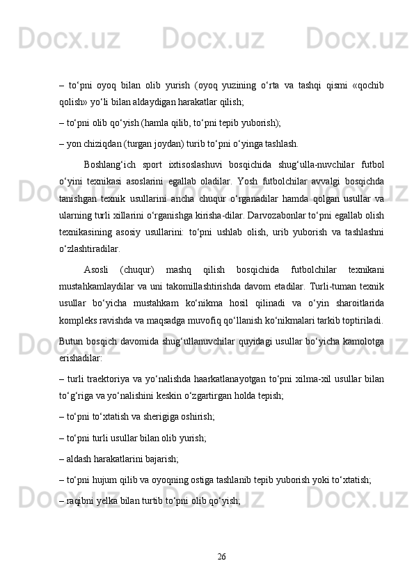 –   to‘pni   oyoq   bilan   olib   yurish   (oyoq   yuzining   o‘rta   va   tashqi   qismi   «qochib
qolish» yo‘li bilan aldaydigan harakatlar qilish;
– to‘pni olib qo‘yish (hamla qilib, to‘pni tepib yuborish);
– yon chiziqdan (turgan joydan) turib to‘pni o‘yinga tashlash.
Boshlang‘ich   sport   ixtisoslashuvi   bosqichida   shug‘ulla-nuvchilar   futbol
o‘yini   texnikasi   asoslarini   egallab   oladilar.   Yosh   futbolchilar   avvalgi   bosqichda
tanishgan   texnik   usullarini   ancha   chuqur   o‘rganadilar   hamda   qolgan   usullar   va
ularning turli xillarini o‘rganishga kirisha-dilar. Darvozabonlar to‘pni egallab olish
texnikasining   asosiy   usullarini:   to‘pni   ushlab   olish,   urib   yuborish   va   tashlashni
o‘zlashtiradilar.
Asosli   (chuqur)   mashq   qilish   bosqichida   futbolchilar   texnikani
mustahkamlaydilar   va   uni   takomillashtirishda   davom   etadilar.   Turli-tuman   texnik
usullar   bo‘yicha   mustahkam   ko‘nikma   hosil   qilinadi   va   o‘yin   sharoitlarida
kompleks ravishda va maqsadga muvofiq qo‘llanish ko‘nikmalari tarkib toptiriladi.
Butun bosqich  davomida shug‘ullanuvchilar  quyidagi  usullar  bo‘yicha  kamolotga
erishadilar:
– turli  traektoriya  va  yo‘nalishda  haarkatlanayotgan  to‘pni  xilma-xil  usullar   bilan
to‘g‘riga va yo‘nalishini keskin o‘zgartirgan holda tepish;
– to‘pni to‘xtatish va sherigiga oshirish;
– to‘pni turli usullar bilan olib yurish;
– aldash harakatlarini bajarish;
– to‘pni hujum qilib va oyoqning ostiga tashlanib tepib yuborish yoki to‘xtatish;
– raqibni yelka bilan turtib to‘pni olib qo‘yish;
26 