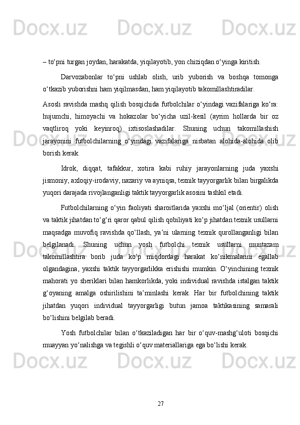 – to‘pni turgan joydan, harakatda, yiqilayotib, yon chiziqdan o‘yinga kiritish.
Darvozabonlar   to‘pni   ushlab   olish,   urib   yuborish   va   boshqa   tomonga
o‘tkazib yuborishni ham yiqilmasdan, ham yiqilayotib takomillashtiradilar.
Asosli  ravishda mashq qilish bosqichida futbolchilar o‘yindagi vazifalariga ko‘ra:
hujumchi,   himoyachi   va   hokazolar   bo‘yicha   uzil-kesil   (ayrim   hollarda   bir   oz
vaqtliroq   yoki   keyinroq)   ixtisoslashadilar.   Shuning   uchun   takomillashish
jarayonini   futbolchilarning   o‘yindagi   vazifalariga   nisbatan   alohida-alohida   olib
borish kerak.
Idrok,   diqqat,   tafakkur,   xotira   kabi   ruhiy   jarayonlarning   juda   yaxshi
jismoniy, axloqiy-irodaviy, nazariy va ayniqsa, texnik tayyorgarlik bilan birgalikda
yuqori darajada rivojlanganligi taktik tayyorgarlik asosini tashkil etadi.
Futbolchilarning   o‘yin   faoliyati   sharoitlarida   yaxshi   mo‘ljal   (orientir)   olish
va taktik jihatdan to‘g‘ri qaror qabul qilish qobiliyati ko‘p jihatdan texnik usullarni
maqsadga   muvofiq   ravishda   qo‘llash,   ya’ni   ularning   texnik   qurollanganligi   bilan
belgilanadi.   Shuning   uchun   yosh   futbolchi   texnik   usullarni   muntazam
takomillashtira   borib   juda   ko‘p   miqdordagi   harakat   ko‘nikmalarini   egallab
olgandagina,   yaxshi   taktik   tayyorgarlikka   erishishi   mumkin.   O‘yinchining   texnik
mahorati  yo sheriklari  bilan hamkorlikda, yoki  individual  ravishda  istalgan  taktik
g‘oyaning   amalga   oshirilishini   ta’minlashi   kerak.   Har   bir   futbolchining   taktik
jihatdan   yuqori   individual   tayyorgarligi   butun   jamoa   taktikasining   samarali
bo‘lishini belgilab beradi.
Yosh   futbolchilar   bilan   o‘tkaziladigan   har   bir   o‘quv-mashg‘uloti   bosqichi
muayyan yo‘nalishga va tegishli o‘quv materiallariga ega bo‘lishi kerak.
27 