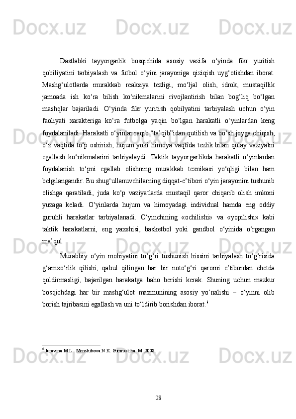 Dastlabki   tayyorgarlik   bosqichida   asosiy   vazifa   o‘yinda   fikr   yuritish
qobiliyatini   tarbiyalash   va   futbol   o‘yini   jarayoniga   qiziqish   uyg‘otishdan   iborat.
Mashg‘ulotlarda   murakkab   reaksiya   tezligi,   mo‘ljal   olish,   idrok,   mustaqillik
jamoada   ish   ko‘ra   bilish   ko‘nikmalarini   rivojlantirish   bilan   bog‘liq   bo‘lgan
mashqlar   bajariladi.   O‘yinda   fikr   yuritish   qobilyatini   tarbiyalash   uchun   o‘yin
faoliyati   xarakteriga   ko‘ra   futbolga   yaqin   bo‘lgan   harakatli   o‘yinlardan   keng
foydalaniladi. Harakatli o‘yinlar raqib “ta’qib”idan qutilish va bo‘sh joyga chiqish,
o‘z vaqtida to‘p oshirish, hujum  yoki  himoya vaqtida tezlik bilan qulay vaziyatni
egallash   ko‘nikmalarini   tarbiyalaydi.   Taktik   tayyorgarlikda   harakatli   o‘yinlardan
foydalanish   to‘pni   egallab   olishning   murakkab   texnikasi   yo‘qligi   bilan   ham
belgilangandir. Bu shug‘ullanuvchilarning diqqat-e’tibori o‘yin jarayonini tushunib
olishga   qaratiladi,   juda   ko‘p   vaziyatlarda   mustaqil   qaror   chiqarib   olish   imkoni
yuzaga   keladi.   O‘yinlarda   hujum   va   himoyadagi   individual   hamda   eng   oddiy
guruhli   harakatlar   tarbiyalanadi.   O‘yinchining   «ochilishi»   va   «yopilishi»   kabi
taktik   harakatlarni,   eng   yaxshisi,   basketbol   yoki   gandbol   o‘yinida   o‘rgangan
ma’qul.
Murabbiy   o‘yin   mohiyatini   to‘g‘ri   tushunish   hissini   tarbiyalash   to‘g‘risida
g‘amxo‘rlik   qilishi,   qabul   qilingan   har   bir   noto‘g‘ri   qarorni   e’tibordan   chetda
qoldirmasligi,   bajarilgan   harakatga   baho   berishi   kerak.   Shuning   uchun   mazkur
bosqichdagi   har   bir   mashg‘ulot   mazmunining   asosiy   yo‘nalishi   –   o‘yinni   olib
borish tajribasini egallash va uni to‘ldirib borishdan iborat. 6
6
  Juravina M.L.  Menshikova N.K. Gimnastika  M.,2008.
28 