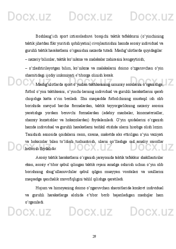 Boshlang‘ich   sport   ixtisoslashuvi   bosqichi   taktik   tafakkurni   (o‘yinchining
taktik jihatdan fikr yuritish qobiliyatini) rivojlantirishni hamda asosiy individual va
guruhli taktik harakatlarni o‘rganishni nazarda tutadi. Mashg‘ulotlarda quyidagilar:
– nazariy bilimlar, taktik ko‘nikma va malakalar zahirasini kengaytirish;
–   o‘zlashtirilayotgan   bilim,   ko‘nikma   va   malakalarni   doimo   o‘zgaruvchan   o‘yin
sharoitidagi ijodiy imkoniyati e’tiborga olinish kerak.
Mashg‘ulotlarda sport o‘yinlari taktikasining umumiy asoslarini o‘rganishga,
futbol o‘yini taktikasini, o‘yinchi-larning individual va guruhli harakatlarini qarab
chiqishga   katta   o‘rin   beriladi.   Shu   maqsadda   futbolchining   mustaqil   ish   olib
borishida   mavjud   barcha   formalardan,   taktik   tayyorgarlikning   nazariy   asosini
yaratishga   yordam   beruvchi   formalardan   (adabiy   manbalar,   kinomateriallar,
shaxsiy   kuzatishlar   va   hokazolardan)   foydalaniladi.   O‘yin   qoidalarini   o‘rganish
hamda individual va guruhli harakatlarni tashkil etishda ularni hisobga olish lozim.
Tanishish   asnosida   qoidalarni   rasm,   sxema,   maketda   aks   ettirilgan   o‘yin   vaziyati
va   hokazolar   bilan   to‘ldirib   tushuntirish,   ularni   qo‘llashga   oid   amaliy   misollar
keltirish foydalidir.
Asosiy taktik harakatlarni o‘rganish jarayonida taktik tafakkur shakllantirilar
ekan,  asosiy  e’tibor   qabul  qilingan  taktik rejani   amalga oshirish  uchun  o‘yin  olib
borishning   shug‘ullanuvchilar   qabul   qilgan   muayyan   vositalari   va   usullarini
maqsadga qanchalik muvofiqligini tahlil qilishga qaratiladi.
Hujum va himoyaning doimo o‘zgaruvchan sharoitlarida konkret individual
va   guruhli   harakatlarga   alohida   e’tibor   berib   bajariladigan   mashqlar   ham
o‘rganiladi.
29 