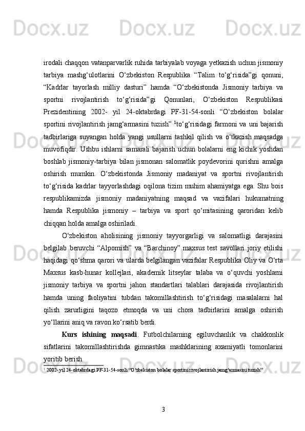 irodali chaqqon vatanparvarlik ruhida tarbiyalab voyaga yetkazish uchun jismoniy
tarbiya   mashg‘ulotlarini   O‘zbekiston   Respublika   “Talim   to‘g‘risida”gi   qonuni,
“Kadrlar   tayorlash   milliy   dasturi”   hamda   “O‘zbekistonda   Jismoniy   tarbiya   va
sportni   rivojlantirish   to‘g‘risida”gi   Qonunlari,   O‘zbekiston   Respublikasi
Prezidentining   2002-   yil   24-oktabrdagi   PF-31-54-sonli   “O‘zbekiston   bolalar
sportini rivojlantirish jamg‘armasini  tuzish”   1
to‘g‘risidagi  farmoni va uni bajarish
tadbirlariga   suyangan   holda   yangi   usullarni   tashkil   qilish   va   o‘tkazish   maqsadga
muvofiqdir.  Ushbu  ishlarni  samarali   bajarish   uchun  bolalarni   eng  kichik  yoshdan
boshlab   jismoniy-tarbiya   bilan   jismonan   salomatlik   poydevorini   qurishni   amalga
oshirish   mumkin.   O‘zbekistonda   Jismoniy   madaniyat   va   sportni   rivojlantirish
to‘g‘risida  kadrlar  tayyorlashdagi  oqilona tizim  muhim  ahamiyatga  ega. Shu bois
respublikamizda   jismoniy   madaniyatning   maqsad   va   vazifalari   hukumatning
hamda   Respublika   jismoniy   –   tarbiya   va   sport   qo‘mitasining   qaroridan   kelib
chiqqan holda amalga oshiriladi. 
O‘zbekiston   aholisining   jismoniy   tayyorgarligi   va   salomatligi   darajasini
belgilab   beruvchi   “Alpomish”   va   “Barchinoy”   maxsus   test   savollari   joriy   etilishi
haqidagi qo‘shma qarori va ularda belgilangan vazifalar Respublika Oliy va O‘rta
Maxsus   kasb-hunar   kollejlari,   akademik   litseylar   talaba   va   o‘quvchi   yoshlarni
jismoniy   tarbiya   va   sportni   jahon   standartlari   talablari   darajasida   rivojlantirish
hamda   uning   faoliyatini   tubdan   takomillashtirish   to‘g‘risidagi   masalalarni   hal
qilish   zarurligini   taqozo   etmoqda   va   uni   chora   tadbirlarini   amalga   oshirish
yo‘llarini aniq va ravon ko‘rsatib berdi. 
Kurs   ishining   maqsadi .   Futbolchilarning   egiluvchanlik   va   chakkonlik
sifatlarini   takomillashtirishda   gimnastika   mashklarining   axamiyatli   tomonlarini
yoritib berish.
1
  2002- yil 24-oktabrdagi PF-31-54-sonli “O‘zbekiston bolalar sportini rivojlantirish jamg‘armasini tuzish”
3 