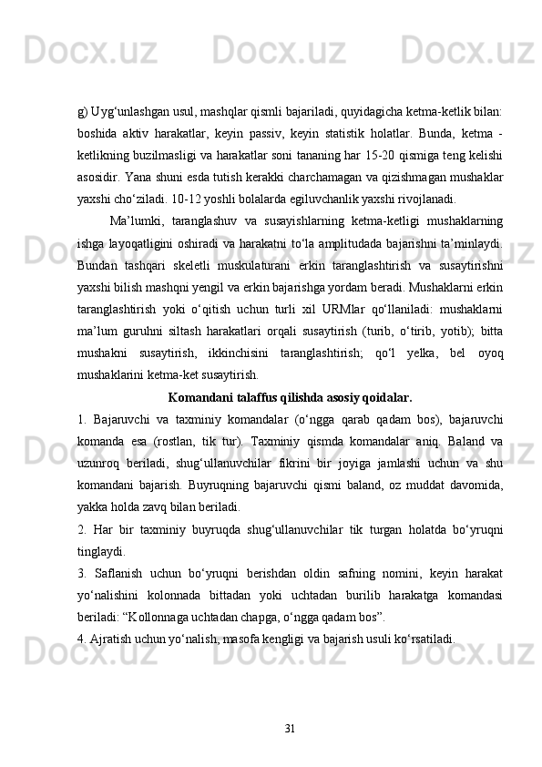 g) Uyg‘unlashgan usul, mashqlar qismli bajariladi, quyidagicha ketma-ketlik bilan:
boshida   aktiv   harakatlar,   keyin   passiv,   keyin   statistik   holatlar.   Bunda,   ketma   -
ketlikning buzilmasligi va harakatlar soni tananing har 15-20 qismiga teng kelishi
asosidir. Yana shuni esda tutish kerakki charchamagan va qizishmagan mushaklar
yaxshi cho‘ziladi. 10-12 yoshli bolalarda egiluvchanlik yaxshi rivojlanadi.
    Ma’lumki,   taranglashuv   va   susayishlarning   ketma-ketligi   mushaklarning
ishga layoqatligini oshiradi  va harakatni  to‘la amplitudada bajarishni  ta’minlaydi.
Bundan   tashqari   skeletli   muskulaturani   erkin   taranglashtirish   va   susaytirishni
yaxshi bilish mashqni yengil va erkin bajarishga yordam beradi. Mushaklarni erkin
taranglashtirish   yoki   o‘qitish   uchun   turli   xil   URMlar   qo‘llaniladi:   mushaklarni
ma’lum   guruhni   siltash   harakatlari   orqali   susaytirish   (turib,   o‘tirib,   yotib);   bitta
mushakni   susaytirish,   ikkinchisini   taranglashtirish;   qo‘l   yelka,   bel   oyoq
mushaklarini ketma-ket susaytirish.
Komandani talaffus qilishda asosiy qoidalar.
1.   Bajaruvchi   va   taxminiy   komandalar   (o‘ngga   qarab   qadam   bos),   bajaruvchi
komanda   esa   (rostlan,   tik   tur).   Taxminiy   qismda   komandalar   aniq.   Baland   va
uzunroq   beriladi,   shug‘ullanuvchilar   fikrini   bir   joyiga   jamlashi   uchun   va   shu
komandani   bajarish.   Buyruqning   bajaruvchi   qismi   baland,   oz   muddat   davomida,
yakka holda zavq bilan beriladi.
2.   Har   bir   taxminiy   buyruqda   shug‘ullanuvchilar   tik   turgan   holatda   bo‘yruqni
tinglaydi.
3.   Saflanish   uchun   bo‘yruqni   berishdan   oldin   safning   nomini,   keyin   harakat
yo‘nalishini   kolonnada   bittadan   yoki   uchtadan   burilib   harakatga   komandasi
beriladi: “Kollonnaga uchtadan chapga, o‘ngga qadam bos”.
4. Ajratish uchun yo‘nalish, masofa kengligi va bajarish usuli ko‘rsatiladi.
31 