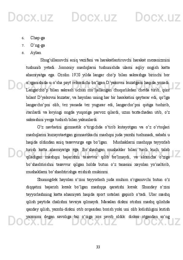 6.  Chap-ga
7.  O‘ng-ga
8.  Aylan.
    Shug‘ullanuvchi   aniq   vazifani   va   harakatlantiruvchi   harakat   mexanizmini
tushunib   yetadi.   Jismoniy   mashqlarni   tushunishda   ularni   aqliy   ongish   katta
ahamiyatga   ega.   Ozolin   1920   yilda   langar   cho‘p   bilan   sakrashga   birinchi   bor
o‘rganishida u o‘sha payt rekordichi  bo‘lgan D’yakovni kuzatgani  haqida yozadi.
Langarcho‘p   bilan   sakrash   uchun   mo‘ljallangan   chuqurlikdan   chetda   turib,   qunt
bilant D’yakovni kuzatar, va hayolan uning har bir harakatini qaytarar edi, qo‘lga
langarcho‘pni   olib,   tez   yanada   tez   yugurar   edi,   langarcho‘pni   qutiga   tushirib,
itarilardi   va   keyingi   ongda   yuqoriga   parvoz   qilardi,   uzun   taxtachadan   utib,   o‘z
sakrashini yerga tushish bilan yakunlardi.
    O‘z   navbatini   gimnastik   o‘tirgichda   o‘tirib   kutayotgan   va   o‘z   o‘rtoqlari
mashqlarini kuzayotaetgan gimnastikachi mashqni juda yaxshi tushunadi, sababi u
haqida   oldindan   aniq   tasavvurga   ega   bo‘lgan.       Mushaklarni   mashqqa   tayyorlab
turish   katta   ahamiyatga   ega.   Bo‘shashgan   mushaklar   bilan   turib   kuch   talab
qiladigan   mashqni   bajarishni   tasavvur   qilib   bo‘lmaydi,   va   aksincha   o‘ziga
bo‘shashtirishni   tasavvur   qilgan   holda   butun   o‘z   tanasini   xayolan   yo‘naltirib,
mushaklarni bo‘shashtirishga erishish mukinmi.
   Shuningdek   hayolan   o‘zini   tayyorlash   juda   muhim   o‘rganuvchi   butun   o‘z
diqqatini   bajarish   kerak   bo‘lgan   mashqqa   qaratishi   kerak.   Shunday   o‘zini
tayyorlashning   katta   ahamiyati   haqida   sport   ustalari   gapirib   o‘tadi.   Ular   mashq
qilish   paytida   chalishni   tavsiya   qilmaydi.   Masalan   diskni   otishni   mashq   qilishda
qanday qilish, yaxshi-diskni otib orqasidan borish yoki uni olib kelishligini kutish
yaxmimi   degan   savoliga   biz   o‘ziga   xos   javob   oldik:   diskni   otgandan   so‘ng
33 