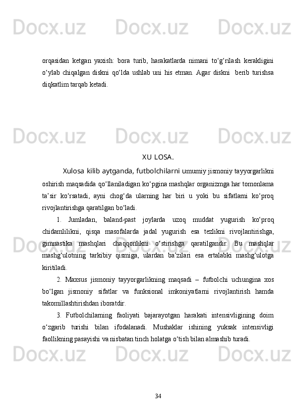 orqasidan   ketgan   yaxish:   bora   turib,   harakatlarda   nimani   to‘g‘rilash   kerakligini
o‘ylab   chiqalgan   diskni   qo‘lda   ushlab   uni   his   etman.   Agar   diskni     berib   turishsa
diqkatlim tarqab ketadi.
   
X U LOSA .
      Xulosa kilib aytganda, futbolchilarni u mumiy jismoniy tayyorgarlikni
oshirish maqsadida qo‘llaniladigan ko‘pgina mashqlar organizmga har tomonlama
ta’sir   ko‘rsatadi,   ayni   chog‘da   ularning   har   biri   u   yoki   bu   sifatlarni   ko‘proq
rivojlantirishga qaratilgan bo‘ladi. 
1.   Jumladan,   baland-past   joylarda   uzo q   muddat   yugurish   ko‘proq
chidamlilikni,   qisqa   masofalarda   jadal   yugurish   esa   tezlikni   rivojlantirishga,
gimnastika   mashqlari   cha qq onlikni   o‘ stirishga   q aratilgandir.   Bu   mashqlar
mashg‘ulotning   tarkibiy   qismiga,   ulardan   ba’zilari   esa   ertalabki   mashg‘ulotga
kiritiladi. 
2.   Maxsus   jismoniy   tayyorgarlikning   maqsadi   –   futbolchi   uch u ngina   xos
bo‘lgan   jismoniy   sifatlar   va   funksional   imkoniyatlarni   rivojlantirish   hamda
takomillashtirishdan iboratdir. 
3.   Futbolchilarning   faoliyati   bajarayotgan   harakati   intensivligining   doim
o‘zgarib   turishi   bilan   ifodalanadi.   Mushaklar   ishining   yuksak   intensivligi
faollikning pasayishi va nisbatan tinch holatga o‘tish bilan almashib turadi. 
34 