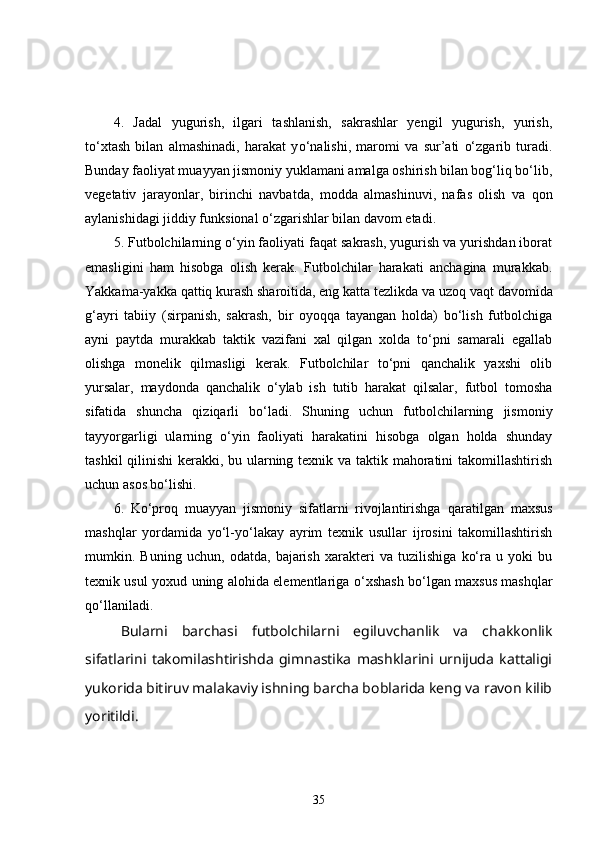 4.   Jadal   yugurish,   ilgari   tashlanish,   sakrashlar   yengil   yugurish,   yurish,
to‘xtash   bilan   almashinadi,   harakat   y o‘ nalishi,   maromi   va   sur’ati   o‘zgarib   turadi.
Bunday faoliyat muayyan jismoniy yuklamani amalga oshirish bilan bog‘liq bo‘lib,
vegetativ   jarayonlar,   birinchi   navbatda,   modda   almashinuvi,   nafas   olish   va   q on
aylanishidagi jiddiy funksional o‘zgarishlar bilan davom etadi. 
5. Futbolchilarning o‘yin faoliyati faqat sakrash, yugurish va yurishdan iborat
emasligini   ham   hisobga   olish   kerak.   Futbolchilar   harakati   anchagina   murakkab.
Yakkama-yakka qattiq kurash sharoitida, eng katta tezlikda va uzo q  vaqt davomida
g‘ ayri   tabiiy   (sirpanish,   sakrash,   bir   oyoqqa   tayangan   holda)   bo‘lish   futbolchiga
ayni   paytda   murakkab   taktik   vazifani   xal   qilgan   xolda   to‘pni   samarali   egallab
olishga   monelik   qilmasligi   kerak.   Futbolchilar   to‘pni   qanchalik   yaxshi   olib
yursalar,   maydonda   qanchalik   o‘ylab   ish   tutib   harakat   qilsalar,   futbol   tomosha
sifatida   shuncha   qiziqarli   bo‘ladi.   Shuning   uchun   futbolchilarning   jismoniy
tayyorgarligi   ularning   o‘yin   faoliyati   harakatini   hisobga   olgan   holda   shunday
tash k il qilinishi  kerakki, bu ularning texnik va taktik mahoratini takomillashtirish
uchun asos bo‘lishi. 
6.   Ko‘proq   muayyan   jismoniy   sifatlarni   rivojlantirishga   q aratilgan   maxsus
mashqlar   yordamida   yo‘l-yo‘lakay   ayrim   texnik   usullar   ijrosini   takomillashtirish
mumkin.   Buning   uchun,   odatda,   bajarish   xarakteri   va   tuzilishiga   ko‘ra   u   yoki   bu
texnik usul yoxud uning alohida elementlariga   o‘ xshash bo‘lgan maxsus mashqlar
qo‘llaniladi. 
Bularni   barchasi   futbolchilarni   egiluvchanlik   va   chakkonlik
sifatlarini   takomilashtirishda   gimnastika   mashklarini   urnijuda   kattaligi
yukorida bitiruv malakaviy ishning barcha boblarida keng va ravon kilib
yoritildi. 
35 