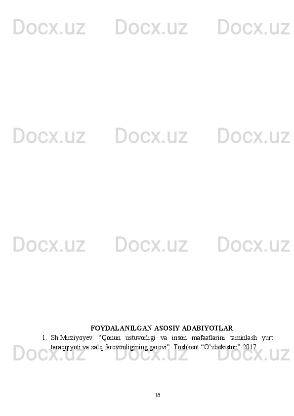       FOYDALANILGAN ASOSIY ADABIYOTLAR
1. S h .Mirziyoyev.   “Qonun   ustuvorligi   va   inson   mafaatlarini   taminlash   yurt
taraqqiyoti va xalq farovonligining garovi” .Toshkent “O’zbekiston” 2017
36 