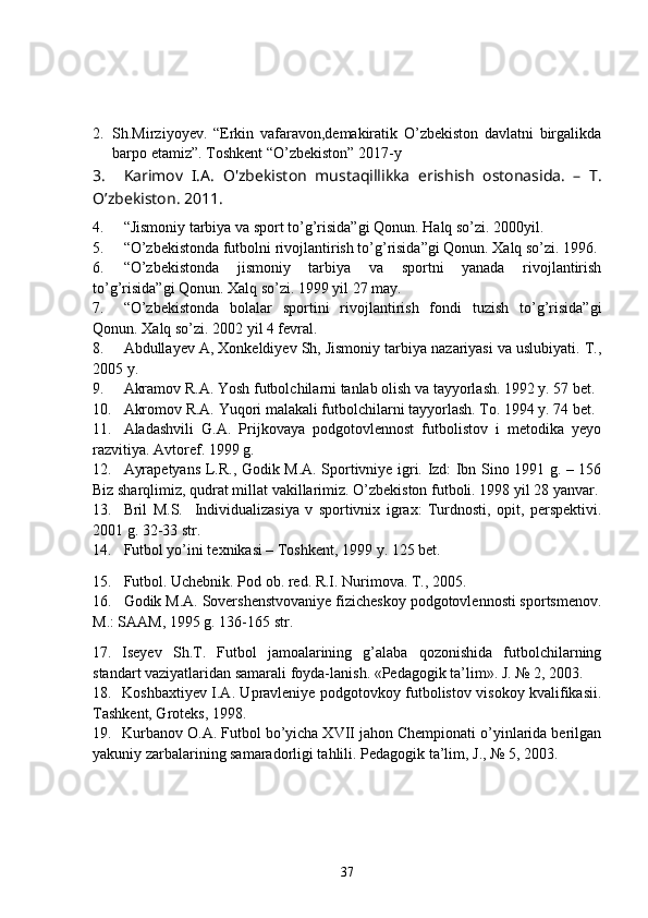 2. Sh.Mirziyoyev.   “Erkin   vafaravon,demakiratik   O’zbekiston   davlatni   birgalikda
barpo etamiz”. Toshkent “O’zbekiston” 2017-y 
3. Karimov   I.A.   O'zbekiston   mustaqillikka   erishish   ostonasida.   –   T.
O’zbekiston. 2011.
4. “Jismoniy tarbiya va sport to’g’risida”gi Qonun. Halq so’zi.  2000 yil. 
5. “O’zbekistonda futbolni rivojlantirish to’g’risida”gi Qonun. Xalq so’zi. 1996.
6. “O’zbekistonda   jismoniy   tarbiya   va   sportni   yanada   rivojlantirish
to’g’risida”gi Qonun. Xalq so’zi. 1999 yil 27 may.
7. “O’zbekistonda   bolalar   sportini   rivojlantirish   fondi   tuzish   to’g’risida”gi
Qonun. Xalq so’zi. 2002 yil 4 fevral.
8. Abdullayev A, Xonkeldiyev Sh, Jismoniy tarbiya nazariyasi va uslubiyati. T.,
2005 y.
9. Akramov R.A.  Yosh futbolchilarni tanlab olish va tayyorlash. 1992 y. 57 bet.
10. Akromov R.A.  Yuqori malakali futbolchilarni tayyorlash. To. 1994 y. 74 bet.
11. Aladashvili   G.A.   Prijkovaya   podgotovlennost   futbolistov   i   metodika   yeyo
razvitiya. Avtoref. 1999 g. 
12. Ayrapetyans L.R., Godik M.A. Sportivniye igri. Izd: Ibn Sino 1991 g. – 156
Biz sharqlimiz, qudrat millat vakillarimiz. O’zbekiston futboli. 1998 yil 28 yanvar.
13. Bril   M.S.     Individualizasiya   v   sportivnix   igrax:   Turdnosti,   opit,   perspektivi.
2001 g. 32-33 str.
14. Futbol yo’ini texnikasi – Toshkent, 1999 y. 125 bet.
15. Futbol. Uchebnik. Pod ob. red. R.I. Nurimova. T., 2005.
16. Godik M.A. Sovershenstvovaniye fizicheskoy podgotovlennosti sportsmenov.
M.: SAAM, 1995 g. 136-165 str.
17. Iseyev   Sh.T.   Futbol   jamoalarining   g’alaba   qozonishida   futbolchilarning
standart vaziyatlaridan samarali foyda-lanish. «Pedagogik ta’lim». J. № 2, 2003.
18. Koshbaxtiyev I.A. Upravleniye podgotovkoy futbolistov visokoy kvalifikasii.
Tashkent, Groteks, 1998.
19. Kurbanov O.A. Futbol bo’yicha XVII jahon Chempionati o’yinlarida berilgan
yakuniy zarbalarining samaradorligi tahlili. Pedagogik ta’lim, J., № 5, 2003.
37 