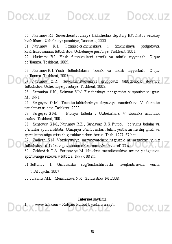 20. Nurimov  R.I.  Sovershenstvovaniye  takticheskix   deystviy  futbolistov  v i sokoy
kvalifikasii. Uchebnoye posobiye, Tashkent, 2000.
21. Nurimov   R.I.   Texniko-takticheskaya   i   fizicheskaya   podgotovka
kvalifisirovannыx futbolistov. Uchebnoye posobiye. Tashkent, 2001.
22. Nurimov   R.I.   Yosh   futbolchilarni   texnik   va   taktik   tayyorlash.   O’quv
qo’llanma. Toshkent, 2005.
23. Nurimov R.I. Yosh   futbolchilarni   texnik   va   taktik   tayyorlash.   O’quv
qo’llanma. Toshkent, 2005.
24. Nurimov   Z.R.   Sovershenstvovaniye   gruppovix   takticheskix   deystviy
futbolistov. Uchebnoye posobiye. Tashkent, 2005.
25. Sarsaniya   S.K.,   Seluyan   V.N.   Fizicheskaya   podgotovka   v   sportivn i x   igrax.
M., 1991.
26. Sergeyev   G.M.   Texniko-takticheskiye   deystviya   zaщitnikov.   V   sbornike
nauchnыx trudov. Tashkent, 2000.
27. Sergeyev G.M. Istoriya   futbola   v   Uzbekistane.   V   sbornike   nauchnix
trudov. Tashkent, 2001.
28. Sergeyev   G.M.,   Nurimov   R.E.,   Sarkisyan   R.S.   Futbol       bo’yicha   bolalar   va
o’smirlar  sport   maktabi,  Olimpiya  o’rinbosarlari, bilim   yurtlarini  mashq  qilish  va
sport kamolotiga erishish guruhlari uchun dastur. Tosh. 1997. 57 bet.
29. Zadiran   S.N.   Vozdeystviye   sorevnovateln i x   nagruzok   na   organizm   yun i x
futbolistov 16-17 let v godichnom sikle trenirovki. Avtoref. 22 str.
30. Zeldovich   T.A.   Portnov   yu.M.   Nauchno-metodicheskiye   osnovi   podgotovki
sportivnogo rezerva v futbole. 1999-108 str.
31. Sultonov   I.   Gimnastika   sog‘lomlashtiruvchi,   rivojlantiruvchi   vosita
T.:Aloqachi. 2007 
32. Juravina M.L.  Menshikova N.K. Gimnastika  M.,2008.
Internet saytlari
1. www.fifa.com –  Xalqaro Futbol Uyushmasi sayti
38 