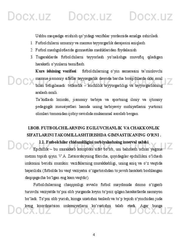 Ushbu maqsadga erishish qo‘yidagi vazifalar yordamida amalga oshiriladi.
1. Futbolchilarni  umumiy va maxsus tayyorgarlik darajasini aniqlash
2. Futbol mashgulotlarida gimnastika mashklaridan foydalani sh
3. Tugaraklarda   futbolchilarni   tayyorlash   yo‘nalishga   muvofiq   qiladigan
harakatli o‘yinlarni tasniflash.
Kurs   ishining   vazifasi :     futbolchilarning   o‘yin   samarasini   ta’minlovchi
maxsus jismoniy sifatlar tayyorgarlik davrida barcha bosqichlarda ikki omil
bilan   beligilanadi:   tezkorlik   –   kuchlilik   tayyorgarliligi   va   tayyorgarlikning
aralash omili.
Ta’kidlash   lozimki,   jismoniy   tarbiya   va   sportning   ilmiy   va   ijtimoiy
pedagogik   xususiyatlari   hamda   uning   tarbiyaviy   mohiyatlarini   yurtimiz
olimlari tomonidan ijobiy ravishda mukammal asoslab bergan.
I.BOB. FUTBOLCHILARNING EGILUVCHANLIK VA CHAKKONLIK
SIFATLARINI TAKOMILLASHTIRISHDA GIMNASTIKANING O’RNI .
1.1. Futbolchilar chidamliligini tarbiyalashning interval uslubi
Epchillik   –   bu   murakkab   kompleks   sifat   bo‘lib,   uni   baholash   uchun   yagona
mezon topish qiyin. V.A. Zatsiorskiyning fikricha, quyidagilar epchillikni o‘lchash
imkonini   berishi   mumkin:   vazifalarning   murakkabligi,   uning   aniq   va   o‘z   vaqtida
bajarilishi (futbolda bu vaqt vaziyatni o‘zgartirishdan to javob harakati boshlangan
daqiqagacha bo‘lgan eng kam vaqtdir). 
Futbolchilarning   chaqqonligi   avvalo   futbol   maydonida   doimo   o‘zgarib
turuvchi vaziyatda to‘pni olib yurganda keyin to‘psiz qilgan harakatlarda namoyon
bo‘ladi. To‘pni olib yurish, kimga uzatishni tanlash va to‘p tepish o‘yinchidan juda
keng   koordinatsion   imkoniyatlarni   ko‘rsatishni   talab   etadi.   Agar   bunga
4 