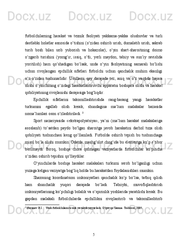 futbolchilarning   harakat   va   texnik   faoliyati   yakkama-yakka   olushuvlar   va   turli
dastlabki holatlar asnosida o‘tishini (o‘zidan oshirib urish, dumalatib urish, sakrab
turib   bosh   bilan   urib   yuborish   va   hokazolar),   o‘yin   shart-sharoitining   doimo
o‘zgarib   turishini   (yomg‘ir,   issiq,   o‘tli,   yerli   maydon,   tabiiy   va   sun’iy   ravishda
yoritilish)   ham   qo‘shadigan   bo‘lsak,   unda   o‘yin   faoliyatining   samarali   bo‘lishi
uchun   rivojlangan   epchillik   sifatlari   futbolchi   uchun   qanchalik   muhim   ekanligi
o‘z-o‘zidan   tushunarlidir.   Usullarni   qay   darajada   tez,   aniq   va   o‘z   vaqtida   bajara
olishi o‘yinchining o‘zidagi harakatlantiruvchi apparatni boshqara olishi va harakat
qobiliyatining rivojlanishi darajasiga bog‘liqdir. 
Epchillik   sifatlarini   takomillashtirishda   rang-barang   yangi   harakatlar
turkumini   egallab   olish   kerak,   shundagina   ma’lum   malakalar   bazasida
noma’lumlari oson o‘zlashtiriladi.  2
Sport   nazariyasida   «ekstrapolyatsiya»,   ya’ni   (ma’lum   harakat   malakalariga
asoslanib)   to‘satdan   paydo   bo‘lgan   sharoitga   javob   harakatini   darhol   tuza   olish
qobiliyati   tushunchasi   keng   qo‘llaniladi.   Futbolda   oshirib   tepish   bu   tushunchaga
misol bo‘la olishi mumkin. Odatda, mashg’ulot chog‘ida bu elementga ko‘p e’tibor
berilmaydi.   Biroq,   boshqa   chora   qolmagan   vaziyatlarda   futbolchilar   ko‘pincha
o‘zidan oshirib tepishni qo‘llaydilar.
O‘yinchilarda   boshqa   harakat   malakalari   turkumi   serob   bo‘lganligi   uchun
yuzaga kelgan vaziyatga bog‘liq holda bu harakatdan foydalanishlari mumkin. 
Shaxsning   koordinatsion   imkoniyatlari   qanchalik   ko‘p   bo‘lsa,   tatbiq   qilish
ham   shunchalik   yuqori   darajada   bo‘ladi.   Tabiiyki,   muvofiqlashtirish
imkoniyatlarining ko‘pchiligi bolalik va o‘spirinlik yoshlarida yaratilishi kerak. Bu
gapdan   malakali   futbolchilarda   epchillikni   rivojlantirib   va   takomillashtirib
2
  Nurimov R.I. Yosh futbolchilarni texnik va taktik tayyorlash. O’quv qo’llanma. Toshkent, 2005.
5 